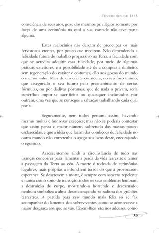FEVEREIRO DE 1865
59
consciência de seus atos, goze dos mesmos privilégios somente por
força de uma cerimônia na qual a sua vontade não teve parte
alguma.
Estes raciocínios não deixam de preocupar os mais
fervorosos crentes, por pouco que meditem. Não dependendo a
felicidade futura do trabalho progressivo na Terra, a facilidade com
que se acredita adquirir essa felicidade, por meio de algumas
práticas exteriores, e a possibilidade até de a comprar a dinheiro,
sem regeneração do caráter e costumes, dão aos gozos do mundo
o melhor valor. Mais de um crente considera, no seu foro íntimo,
que assegurado o seu futuro pelo preenchimento de certas
fórmulas, ou por dádivas póstumas, que de nada o privam, seria
supérfluo impor-se sacrifícios ou quaisquer incômodos por
outrem, uma vez que se consegue a salvação trabalhando cada qual
por si.
Seguramente, nem todos pensam assim, havendo
mesmo muitas e honrosas exceções; mas não se poderia contestar
que assim pensa o maior número, sobretudo das massas pouco
esclarecidas, e que a idéia que fazem das condições de felicidade no
outro mundo não entretenha o apego aos bens deste, encorajando
o egoísmo.
Acrescentemos ainda a circunstância de tudo nas
usanças concorrer para lamentar a perda da vida terrestre e temer
a passagem da Terra ao céu. A morte é rodeada de cerimônias
lúgubres, mais próprias a infundirem terror do que a provocarem
esperança. Se descrevem a morte, é sempre com aspecto repelente
e nunca como sono de transição; todos os seus emblemas lembram
a destruição do corpo, mostrando-o horrendo e descarnado;
nenhum simboliza a alma desembaraçando-se radiosa dos grilhões
terrestres. A partida para esse mundo mais feliz só se faz
acompanhar do lamento dos sobreviventes, como se acontecesse a
maior desgraça aos que se vão. Dizem-lhes eternos adeuses, como
 