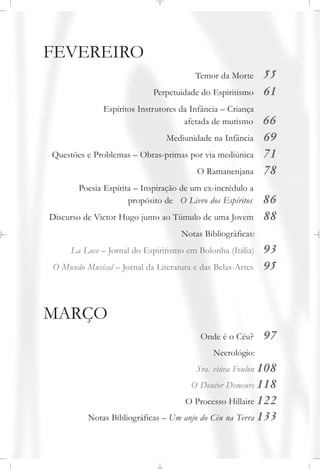 FEVEREIRO
Temor da Morte 55
Perpetuidade do Espiritismo 61
Espíritos Instrutores da Infância – Criança
afetada de mutismo 66
Mediunidade na Infância 69
Questões e Problemas – Obras-primas por via mediúnica 71
O Ramanenjana 78
Poesia Espírita – Inspiração de um ex-incrédulo a
propósito de O Livro dos Espíritos 86
Discurso de Victor Hugo junto ao Túmulo de uma Jovem 88
Notas Bibliográficas:
La Luce – Jornal do Espiritismo em Bolonha (Itália) 93
O Mundo Musical – Jornal da Literatura e das Belas-Artes 95
MARÇO
Onde é o Céu? 97
Necrológio:
Sra. viúva Foulon 108
O Doutor Demeure 118
O Processo Hillaire 122
Notas Bibliográficas – Um anjo do Céu na Terra 133
 