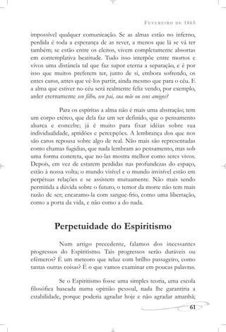 FEVEREIRO DE 1865
61
impossível qualquer comunicação. Se as almas estão no inferno,
perdida é toda a esperança de as rever, a menos que lá se vá ter
também; se estão entre os eleitos, vivem completamente absortas
em contemplativa beatitude. Tudo isso interpõe entre mortos e
vivos uma distância tal que faz supor eterna a separação, e é por
isso que muitos preferem ter, junto de si, embora sofrendo, os
entes caros, antes que vê-los partir, ainda mesmo que para o céu. E
a alma que estiver no céu será realmente feliz vendo, por exemplo,
arder eternamente seu filho, seu pai, sua mãe ou seus amigos?
Para os espíritas a alma não é mais uma abstração; tem
um corpo etéreo, que dela faz um ser definido, que o pensamento
abarca e concebe; já é muito para fixar idéias sobre sua
individualidade, aptidões e percepções. A lembrança dos que nos
são caros repousa sobre algo de real. Não mais são representadas
como chamas fugidias, que nada lembram ao pensamento, mas sob
uma forma concreta, que no-las mostra melhor como seres vivos.
Depois, em vez de estarem perdidas nas profundezas do espaço,
estão à nossa volta; o mundo visível e o mundo invisível estão em
perpétuas relações e se assistem mutuamente. Não mais sendo
permitida a dúvida sobre o futuro, o temor da morte não tem mais
razão de ser; encaramo-la com sangue-frio, como uma libertação,
como a porta da vida, e não como a do nada.
Perpetuidade do Espiritismo
Num artigo precedente, falamos dos incessantes
progressos do Espiritismo. Tais progressos serão duráveis ou
efêmeros? É um meteoro que reluz com brilho passageiro, como
tantas outras coisas? É o que vamos examinar em poucas palavras.
Se o Espiritismo fosse uma simples teoria, uma escola
filosófica baseada numa opinião pessoal, nada lhe garantiria a
estabilidade, porque poderia agradar hoje e não agradar amanhã;
 
