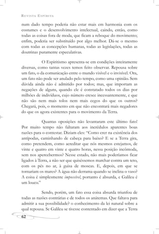 REVISTA ESPÍRITA
62
num dado tempo poderia não estar mais em harmonia com os
costumes e o desenvolvimento intelectual, caindo, então, como
todas as coisas fora de moda, que ficam a reboque do movimento;
enfim, poderia ser substituído por algo melhor. Dá-se o mesmo
com todas as concepções humanas, todas as legislações, todas as
doutrinas puramente especulativas.
O Espiritismo apresenta-se em condições inteiramente
diversas, como tantas vezes temos feito observar. Repousa sobre
um fato, o da comunicação entre o mundo visível e o invisível. Ora,
um fato não pode ser anulado pelo tempo, como uma opinião. Sem
dúvida ainda não é admitido por todos; mas, que importam as
negações de alguns, quando ele é constatado todos os dias por
milhões de indivíduos, cujo número cresce incessantemente, e que
não são nem mais tolos nem mais cegos do que os outros?
Chegará, pois, o momento em que não encontrará mais negadores
do que os agora existentes para o movimento da Terra.
Quantas oposições não levantaram este último fato!
Por muito tempo não faltaram aos incrédulos aparentes boas
razões para o contestar. Diziam eles: “Como crer na existência dos
antípodas, caminhando de cabeça para baixo? E se a Terra gira,
como pretendem, como acreditar que nós mesmos estejamos, de
vinte e quatro em vinte e quatro horas, nessa posição incômoda,
sem nos apercebermos? Nesse estado, não mais poderíamos ficar
ligados à Terra, a não ser que quiséssemos marchar contra um teto,
com os pés no ar, à guisa de moscas. E, depois, em que se
tornariam os mares? A água não derrama quando se inclina o vaso?
A coisa é simplesmente impossível, portanto é absurda, e Galileu é
um louco.”
Sendo, porém, um fato essa coisa absurda triunfou de
todas as razões contrárias e de todos os anátemas. Que faltava para
admitir a sua possibilidade? o conhecimento da lei natural sobre a
qual repousa. Se Galileu se tivesse contentado em dizer que a Terra
 