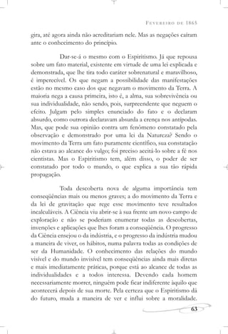 FEVEREIRO DE 1865
63
gira, até agora ainda não acreditariam nele. Mas as negações caíram
ante o conhecimento do princípio.
Dar-se-á o mesmo com o Espiritismo. Já que repousa
sobre um fato material, existente em virtude de uma lei explicada e
demonstrada, que lhe tira todo caráter sobrenatural e maravilhoso,
é imperecível. Os que negam a possibilidade das manifestações
estão no mesmo caso dos que negavam o movimento da Terra. A
maioria nega a causa primeira, isto é, a alma, sua sobrevivência ou
sua individualidade, não sendo, pois, surpreendente que neguem o
efeito. Julgam pelo simples enunciado do fato e o declaram
absurdo, como outrora declaravam absurda a crença nos antípodas.
Mas, que pode sua opinião contra um fenômeno constatado pela
observação e demonstrado por uma lei da Natureza? Sendo o
movimento da Terra um fato puramente científico, sua constatação
não estava ao alcance do vulgo; foi preciso aceitá-lo sobre a fé nos
cientistas. Mas o Espiritismo tem, além disso, o poder de ser
constatado por todo o mundo, o que explica a sua tão rápida
propagação.
Toda descoberta nova de alguma importância tem
conseqüências mais ou menos graves; a do movimento da Terra e
da lei de gravitação que rege esse movimento teve resultados
incalculáveis. A Ciência viu abrir-se à sua frente um novo campo de
exploração e não se poderiam enumerar todas as descobertas,
invenções e aplicações que lhes foram a conseqüência. O progresso
da Ciência ensejou o da indústria, e o progresso da indústria mudou
a maneira de viver, os hábitos, numa palavra todas as condições de
ser da Humanidade. O conhecimento das relações do mundo
visível e do mundo invisível tem conseqüências ainda mais diretas
e mais imediatamente práticas, porque está ao alcance de todas as
individualidades e a todos interessa. Devendo cada homem
necessariamente morrer, ninguém pode ficar indiferente àquilo que
acontecerá depois de sua morte. Pela certeza que o Espiritismo dá
do futuro, muda a maneira de ver e influi sobre a moralidade.
 