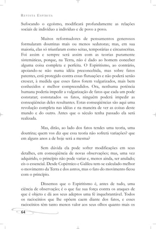 REVISTA ESPÍRITA
64
Sufocando o egoísmo, modificará profundamente as relações
sociais de indivíduo a indivíduo e de povo a povo.
Muitos reformadores de pensamentos generosos
formularam doutrinas mais ou menos sedutoras; mas, em sua
maioria, elas só triunfaram como seitas, temporárias e circunscritas.
Foi assim e sempre será assim com as teorias puramente
sistemáticas, porque, na Terra, não é dado ao homem conceber
alguma coisa completa e perfeita. O Espiritismo, ao contrário,
apoiando-se não numa idéia preconcebida, mas sobre fatos
patentes, está protegido contra essas flutuações e não poderá senão
crescer, à medida que esses fatos forem vulgarizados, mais bem
conhecidos e melhor compreendidos. Ora, nenhuma potência
humana poderia impedir a vulgarização de fatos que cada um pode
constatar; constatados os fatos, ninguém poderá impedir as
conseqüências deles resultantes. Estas conseqüências são aqui uma
revolução completa nas idéias e na maneira de ver as coisas deste
mundo e do outro. Antes que o século tenha passado ela será
realizada.
Mas, dirão, ao lado dos fatos tendes uma teoria, uma
doutrina; quem vos diz que essa teoria não sofrerá variações? que
em alguns anos a de hoje será a mesma?
Sem dúvida ela pode sofrer modificações em seus
detalhes, em conseqüência de novas observações; mas, uma vez
adquirido, o princípio não pode variar e, menos ainda, ser anulado;
eis o essencial. Desde Copérnico e Galileu tem-se calculado melhor
o movimento da Terra e dos astros, mas o fato do movimento ficou
com o princípio.
Dissemos que o Espiritismo é, antes de tudo, uma
ciência de observação; é o que faz sua força contra os ataques de
que é objeto e dá aos seus adeptos uma fé inquebrantável. Todos
os raciocínios que lhe opõem caem diante dos fatos, e esses
raciocínios têm tanto menos valor aos seus olhos quanto mais os
 