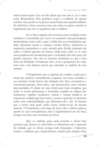 FEVEREIRO DE 1865
65
sabem interessados. Em vão lhe dizem que isto não é, ou é outra
coisa. Respondem: Não podemos negar a evidência. Se apenas
existisse uma, poder-se-ia pensar numa ilusão; mas quando milhões
de indivíduos vêem a mesma coisa, em todos os países, conclui-se
logicamente que são os negadores que se iludem.
Se os fatos espíritas não tivessem como resultado senão
satisfazer à curiosidade, por certo só causariam uma preocupação
momentânea, como tudo o que é inútil; mas as conseqüências que
deles decorrem tocam o coração, tornam felizes, satisfazem as
aspirações, preenchem o vazio minado pela dúvida, projetam luz
sobre a temível questão do futuro; ainda mais, neles se vê uma
causa poderosa de moralização para a sociedade; elas têm, pois, um
grande interesse. Ora, não se renuncia facilmente ao que é uma
fonte de felicidade. Certamente não é com a perspectiva do nada,
nem com a das chamas eternas que afastarão os espíritas de suas
crenças.
O Espiritismo não se apartará da verdade e nada terá a
temer das opiniões contraditórias, enquanto sua teoria científica e
sua doutrina moral forem uma dedução dos fatos escrupulosa e
conscienciosamente observados, sem preconceitos nem sistemas
preconcebidos. É diante de uma observação mais completa, que
todas as teorias prematuras e arriscadas, surgidas na origem dos
fenômenos espíritas modernos, caíram e vieram fundir-se na
imponente unidade que hoje existe, e contra a qual não se obstinam
senão raras individualidades, que diminuem dia a dia. As lacunas
que a teoria atual pode ainda conter encher-se-ão da mesma
maneira. O Espiritismo está longe de haver dito a última palavra,
quanto às suas conseqüências, mas é inquebrantável em sua base,
porque esta base está assentada nos fatos.
Que os espíritas, pois, nada receiem: o futuro lhes
pertence; que deixem os adversários se debaterem sob a opressão
da verdade, que os ofusca, porque toda denegação é impotente
contra a evidência que, inegavelmente, triunfa pela própria força
 
