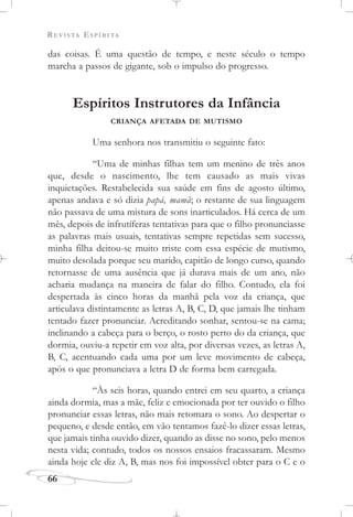 REVISTA ESPÍRITA
66
das coisas. É uma questão de tempo, e neste século o tempo
marcha a passos de gigante, sob o impulso do progresso.
Espíritos Instrutores da Infância
CRIANÇA AFETADA DE MUTISMO
Uma senhora nos transmitiu o seguinte fato:
“Uma de minhas filhas tem um menino de três anos
que, desde o nascimento, lhe tem causado as mais vivas
inquietações. Restabelecida sua saúde em fins de agosto último,
apenas andava e só dizia papá, mamã; o restante de sua linguagem
não passava de uma mistura de sons inarticulados. Há cerca de um
mês, depois de infrutíferas tentativas para que o filho pronunciasse
as palavras mais usuais, tentativas sempre repetidas sem sucesso,
minha filha deitou-se muito triste com essa espécie de mutismo,
muito desolada porque seu marido, capitão de longo curso, quando
retornasse de uma ausência que já durava mais de um ano, não
acharia mudança na maneira de falar do filho. Contudo, ela foi
despertada às cinco horas da manhã pela voz da criança, que
articulava distintamente as letras A, B, C, D, que jamais lhe tinham
tentado fazer pronunciar. Acreditando sonhar, sentou-se na cama;
inclinando a cabeça para o berço, o rosto perto do da criança, que
dormia, ouviu-a repetir em voz alta, por diversas vezes, as letras A,
B, C, acentuando cada uma por um leve movimento de cabeça,
após o que pronunciava a letra D de forma bem carregada.
“Às seis horas, quando entrei em seu quarto, a criança
ainda dormia, mas a mãe, feliz e emocionada por ter ouvido o filho
pronunciar essas letras, não mais retomara o sono. Ao despertar o
pequeno, e desde então, em vão tentamos fazê-lo dizer essas letras,
que jamais tinha ouvido dizer, quando as disse no sono, pelo menos
nesta vida; contudo, todos os nossos ensaios fracassaram. Mesmo
ainda hoje ele diz A, B, mas nos foi impossível obter para o C e o
 