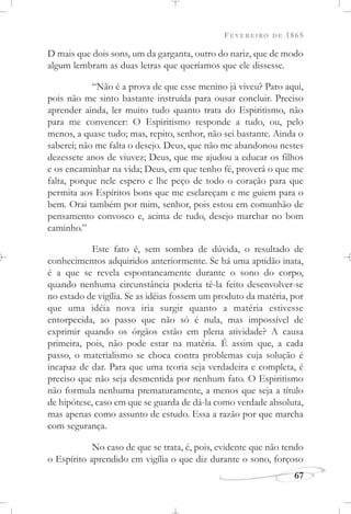 FEVEREIRO DE 1865
67
D mais que dois sons, um da garganta, outro do nariz, que de modo
algum lembram as duas letras que queríamos que ele dissesse.
“Não é a prova de que esse menino já viveu? Paro aqui,
pois não me sinto bastante instruída para ousar concluir. Preciso
aprender ainda, ler muito tudo quanto trata do Espiritismo, não
para me convencer: O Espiritismo responde a tudo, ou, pelo
menos, a quase tudo; mas, repito, senhor, não sei bastante. Ainda o
saberei; não me falta o desejo. Deus, que não me abandonou nestes
dezessete anos de viuvez; Deus, que me ajudou a educar os filhos
e os encaminhar na vida; Deus, em que tenho fé, proverá o que me
falta, porque nele espero e lhe peço de todo o coração para que
permita aos Espíritos bons que me esclareçam e me guiem para o
bem. Orai também por mim, senhor, pois estou em comunhão de
pensamento convosco e, acima de tudo, desejo marchar no bom
caminho.”
Este fato é, sem sombra de dúvida, o resultado de
conhecimentos adquiridos anteriormente. Se há uma aptidão inata,
é a que se revela espontaneamente durante o sono do corpo,
quando nenhuma circunstância poderia tê-la feito desenvolver-se
no estado de vigília. Se as idéias fossem um produto da matéria, por
que uma idéia nova iria surgir quanto a matéria estivesse
entorpecida, ao passo que não só é nula, mas impossível de
exprimir quando os órgãos estão em plena atividade? A causa
primeira, pois, não pode estar na matéria. É assim que, a cada
passo, o materialismo se choca contra problemas cuja solução é
incapaz de dar. Para que uma teoria seja verdadeira e completa, é
preciso que não seja desmentida por nenhum fato. O Espiritismo
não formula nenhuma prematuramente, a menos que seja a título
de hipótese, caso em que se guarda de dá-la como verdade absoluta,
mas apenas como assunto de estudo. Essa a razão por que marcha
com segurança.
No caso de que se trata, é, pois, evidente que não tendo
o Espírito aprendido em vigília o que diz durante o sono, forçoso
 