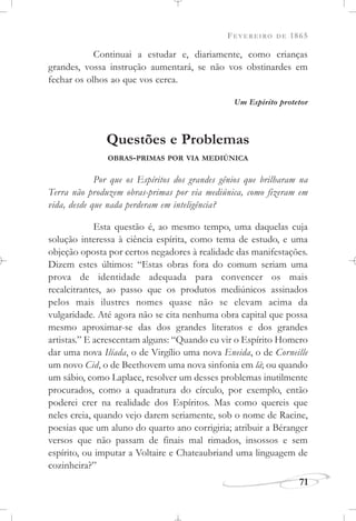 FEVEREIRO DE 1865
71
Continuai a estudar e, diariamente, como crianças
grandes, vossa instrução aumentará, se não vos obstinardes em
fechar os olhos ao que vos cerca.
Um Espírito protetor
Questões e Problemas
OBRAS-PRIMAS POR VIA MEDIÚNICA
Por que os Espíritos dos grandes gênios que brilharam na
Terra não produzem obras-primas por via mediúnica, como fizeram em
vida, desde que nada perderam em inteligência?
Esta questão é, ao mesmo tempo, uma daquelas cuja
solução interessa à ciência espírita, como tema de estudo, e uma
objeção oposta por certos negadores à realidade das manifestações.
Dizem estes últimos: “Estas obras fora do comum seriam uma
prova de identidade adequada para convencer os mais
recalcitrantes, ao passo que os produtos mediúnicos assinados
pelos mais ilustres nomes quase não se elevam acima da
vulgaridade. Até agora não se cita nenhuma obra capital que possa
mesmo aproximar-se das dos grandes literatos e dos grandes
artistas.” E acrescentam alguns: “Quando eu vir o Espírito Homero
dar uma nova Ilíada, o de Virgílio uma nova Eneida, o de Corneille
um novo Cid, o de Beethovem uma nova sinfonia em lá; ou quando
um sábio, como Laplace, resolver um desses problemas inutilmente
procurados, como a quadratura do círculo, por exemplo, então
poderei crer na realidade dos Espíritos. Mas como quereis que
neles creia, quando vejo darem seriamente, sob o nome de Racine,
poesias que um aluno do quarto ano corrigiria; atribuir a Béranger
versos que não passam de finais mal rimados, insossos e sem
espírito, ou imputar a Voltaire e Chateaubriand uma linguagem de
cozinheira?”
 