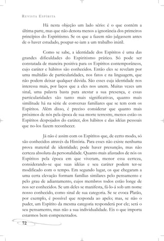 REVISTA ESPÍRITA
72
Há nesta objeção um lado sério: é o que contém a
última parte, mas que não denota menos a ignorância dos primeiros
princípios do Espiritismo. Se os que a fazem não julgassem antes
de o haver estudado, poupar-se-iam a um trabalho inútil.
Como se sabe, a identidade dos Espíritos é uma das
grandes dificuldades do Espiritismo prático. Só pode ser
constatada de maneira positiva para os Espíritos contemporâneos,
cujo caráter e hábitos são conhecidos. Então eles se revelam por
uma multidão de particularidades, nos fatos e na linguagem, que
não podem deixar qualquer dúvida. São esses cuja identidade nos
interessa mais, por laços que a eles nos unem. Muitas vezes um
sinal, uma palavra basta para atestar a sua presença, e essas
particularidades são tanto mais significativas, quanto mais
similitude há na série de conversas familiares que se tem com os
Espíritos. Além disso, é preciso considerar que quanto mais
próximos de nós pela época de sua morte terrestre, menos estão os
Espíritos despojados do caráter, dos hábitos e das idéias pessoais
que no-los fazem reconhecer.
Já não é assim com os Espíritos que, de certo modo, só
são conhecidos através da História. Para esses não existe nenhuma
prova material de identidade; pode haver presunção, mas não
certeza absoluta da personalidade. Quanto mais afastados de nós os
Espíritos pela época em que viveram, menor essa certeza,
considerando-se que suas idéias e seu caráter podem ter-se
modificado com o tempo. Em segundo lugar, os que chegaram a
uma certa elevação formam famílias similares pelo pensamento e
pelo grau de adiantamento, cujos membros todos estão longe de
nos ser conhecidos. Se um deles se manifesta, fá-lo-á sob um nome
nosso conhecido, como sinal de sua categoria. Se se evoca Platão,
por exemplo, é possível que responda ao apelo; mas, se não o
puder, um Espírito da mesma categoria responderá por ele; será o
seu pensamento, mas não a sua individualidade. Eis o que importa
estarmos bem compenetrados.
 