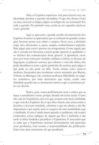 FEVEREIRO DE 1865
73
Aliás, os Espíritos superiores vêm para instruir-nos; sua
identidade absoluta é questão secundária. O que eles dizem é bom
ou mau, racional ou ilógico, digno ou indigno de sua assinatura? Eis
toda a questão. No primeiro caso, aceita-se; no segundo, rejeita-se
como apócrifa.
Aqui se apresenta o grande escolho da intromissão dos
Espíritos levianos ou ignorantes, que se enfeitam de grandes nomes
para fazerem aceitar suas tolices e utopias. Nesse caso, a distinção
exige tato, observação e, quase sempre, conhecimentos especiais.
Para julgar uma coisa é preciso ter competência. Como aquele que
não é versado em literatura e poesia podia apreciar as qualidades e
os defeitos das comunicações deste gênero? A ignorância, neste
caso, por vezes toma por verdades sublimes a ênfase, os floreios de
linguagem, as palavras sonoras, que cobrem o vazio das idéias; não
pode identificar-se com o gênio particular do escritor, para julgar o
que pode ou não pode ser dele. Assim, muitas vezes vêem-se
médiuns, lisonjeados por receberem versos assinados por Racine,
Voltaire ou Béranger, não sentirem nenhuma dificuldade em julgá-
los autênticos, por mais detestáveis que sejam, sendo uma
felicidade quando não se aborrecem contra os que se permitem pô-
los em dúvida.
Temos, pois, como perfeitamente justa a crítica que se
lança a semelhantes coisas, porque abunda em nossa razão. O erro
não está no Espiritismo, mas nos que aceitam com muita facilidade
o que vem dos Espíritos. Se os que disso fazem uma arma contra a
doutrina a tivessem estudado, saberiam o que ela admite e não lhe
imputariam o que repele, nem os exageros de uma credulidade cega
e irrefletida. O erro é ainda maior quando se publicam, sob nomes
conhecidos, coisas indignas da origem que lhes é atribuída; é dar
razão à crítica fundada e prejudicar o Espiritismo. É necessário que
se saiba que o Espiritismo racional absolutamente não patrocina
essas produções, nem assume a responsabilidade das publicações
feitas com mais entusiasmo do que prudência.
 