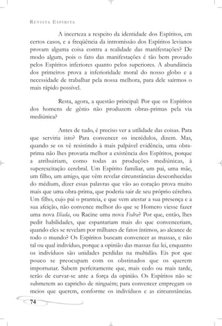 REVISTA ESPÍRITA
74
A incerteza a respeito da identidade dos Espíritos, em
certos casos, e a freqüência da intromissão dos Espíritos levianos
provam alguma coisa contra a realidade das manifestações? De
modo algum, pois o fato das manifestações é tão bem provado
pelos Espíritos inferiores quanto pelos superiores. A abundância
dos primeiros prova a inferioridade moral do nosso globo e a
necessidade de trabalhar pela nossa melhora, para dele sairmos o
mais rápido possível.
Resta, agora, a questão principal: Por que os Espíritos
dos homens de gênio não produzem obras-primas pela via
mediúnica?
Antes de tudo, é preciso ver a utilidade das coisas. Para
que serviria isto? Para convencer os incrédulos, dizem. Mas,
quando se os vê resistindo à mais palpável evidência, uma obra-
prima não lhes provaria melhor a existência dos Espíritos, porque
a atribuiriam, como todas as produções mediúnicas, à
superexcitação cerebral. Um Espírito familiar, um pai, uma mãe,
um filho, um amigo, que vêm revelar circunstâncias desconhecidas
do médium, dizer essas palavras que vão ao coração prova muito
mais que uma obra-prima, que poderia sair de seu próprio cérebro.
Um filho, cujo pai o pranteia, e que vem atestar a sua presença e a
sua afeição, não convence melhor do que se Homero viesse fazer
uma nova Ilíada, ou Racine uma nova Fedra? Por que, então, lhes
pedir habilidades, que espantariam mais do que convenceriam,
quando eles se revelam por milhares de fatos íntimos, ao alcance de
todo o mundo? Os Espíritos buscam convencer as massas, e não
tal ou qual indivíduo, porque a opinião das massas faz lei, enquanto
os indivíduos são unidades perdidas na multidão. Eis por que
pouco se preocupam com os obstinados que os querem
importunar. Sabem perfeitamente que, mais cedo ou mais tarde,
terão de curvar-se ante a força da opinião. Os Espíritos não se
submetem ao capricho de ninguém; para convencer empregam os
meios que querem, conforme os indivíduos e as circunstâncias.
 