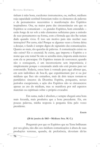 REVISTA ESPÍRITA
76
tinham à mão bons, excelentes instrumentos, ou, melhor, médiuns
cuja capacidade cerebral forneciam todos os elementos de palavras
e de pensamentos necessários à manifestação dos Espíritos
inspiradores. Ora, na maior parte das circunstâncias em que os
Espíritos se comunicam – os grandes Espíritos, bem entendido –
estão longe de ter sob a mão elementos suficientes para a emissão
de seus pensamentos na forma, com a fórmula que eles lhe teriam
dado quando vivos. É isso um motivo para não receber suas
instruções? Por certo, não! Porque se algumas vezes a forma deixa
a desejar, o fundo é sempre digno do signatário das comunicações.
Quanto ao mais, são querelas de palavras. A comunicação existe ou
não existe? Eis o essencial. Se existe, que importa o Espírito e o
nome que este toma? Se não se acredita nisto, importa ainda menos
com ela se preocupar. Os Espíritos tratam de convencer; quando
não o conseguem, é um inconveniente sem importância; é
simplesmente porque o encarnado ainda não está pronto para ser
convencido. Todavia, estou bem à vontade para aqui afirmar que,
em cem indivíduos de boa-fé, que experimentam por si ou por
médiuns que lhes são estranhos, mais de dois terços tornam-se
partidários sinceros da Doutrina Espírita, porquanto, nesses
períodos excepcionais, a ação dos Espíritos não se circunscreve
apenas ao ato do médium, mas se manifesta por mil aspectos
materiais ou espirituais sobre o próprio evocador.
Em suma, nada é absoluto, e sempre chegará uma hora
mais fecunda, mais produtiva que a hora precedente. Eis, em
poucas palavras, minha resposta à pergunta feita pelo vosso
presidente.
Erasto
(20 de janeiro de 1865 – Médium: Srta. M. C.)
Perguntais por que os Espíritos que na Terra brilharam
por seu gênio, não dão aos médiuns comunicações à altura de suas
produções terrenas, quando, de preferência, deveriam dá-las
 