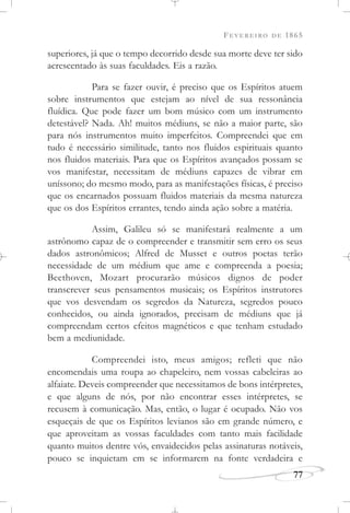 FEVEREIRO DE 1865
77
superiores, já que o tempo decorrido desde sua morte deve ter sido
acrescentado às suas faculdades. Eis a razão.
Para se fazer ouvir, é preciso que os Espíritos atuem
sobre instrumentos que estejam ao nível de sua ressonância
fluídica. Que pode fazer um bom músico com um instrumento
detestável? Nada. Ah! muitos médiuns, se não a maior parte, são
para nós instrumentos muito imperfeitos. Compreendei que em
tudo é necessário similitude, tanto nos fluidos espirituais quanto
nos fluidos materiais. Para que os Espíritos avançados possam se
vos manifestar, necessitam de médiuns capazes de vibrar em
uníssono; do mesmo modo, para as manifestações físicas, é preciso
que os encarnados possuam fluidos materiais da mesma natureza
que os dos Espíritos errantes, tendo ainda ação sobre a matéria.
Assim, Galileu só se manifestará realmente a um
astrônomo capaz de o compreender e transmitir sem erro os seus
dados astronômicos; Alfred de Musset e outros poetas terão
necessidade de um médium que ame e compreenda a poesia;
Beethoven, Mozart procurarão músicos dignos de poder
transcrever seus pensamentos musicais; os Espíritos instrutores
que vos desvendam os segredos da Natureza, segredos pouco
conhecidos, ou ainda ignorados, precisam de médiuns que já
compreendam certos efeitos magnéticos e que tenham estudado
bem a mediunidade.
Compreendei isto, meus amigos; refleti que não
encomendais uma roupa ao chapeleiro, nem vossas cabeleiras ao
alfaiate. Deveis compreender que necessitamos de bons intérpretes,
e que alguns de nós, por não encontrar esses intérpretes, se
recusem à comunicação. Mas, então, o lugar é ocupado. Não vos
esqueçais de que os Espíritos levianos são em grande número, e
que aproveitam as vossas faculdades com tanto mais facilidade
quanto muitos dentre vós, envaidecidos pelas assinaturas notáveis,
pouco se inquietam em se informarem na fonte verdadeira e
 