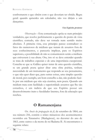 REVISTA ESPÍRITA
78
confrontarem o que obtêm com o que deveriam ter obtido. Regra
geral: quando quiserdes um calculador, não vos dirijais a um
dançarino.
Um Espírito protetor
Observação – Esta comunicação apóia-se num princípio
verdadeiro, que resolve perfeitamente a questão do ponto de vista
científico; contudo, não deve ser tomada num sentido muito
absoluto. À primeira vista, esse princípio parece contradizer os
fatos tão numerosos de médiuns que tratam de assuntos fora de
seus conhecimentos, e pareceria implicar, para os Espíritos
superiores, a possibilidade de não se comunicarem senão a médiuns
que estivessem à sua altura. Ora, isto só se deve entender quando
se trata de trabalhos especiais e de uma importância excepcional.
Concebe-se que se Galileu quiser tratar de uma questão científica,
se um grande poeta quiser ditar uma obra poética, tenham
necessidade de um instrumento que responda ao seu pensamento,
o que não quer dizer que, para outras coisas, uma simples questão
de moral, por exemplo, um bom conselho a dar, não poderão fazê-
lo por um médium que não seja cientista, nem poeta. Quando um
médium trata com facilidade e superioridade assuntos que lhe são
estranhos, é um indício de que seu Espírito possui um
desenvolvimento inato e faculdades latentes, fora da educação que
recebeu.
O Ramanenjana
Os Anais da propagação da fé, de setembro de 1864, em
seu número 216, contêm o relato minucioso dos acontecimentos
ocorridos em Tananarive (Madagáscar), no decorrer do ano de
1863, entre outros o da morte do rei Radama II. Aí encontramos o
seguinte relato:
 