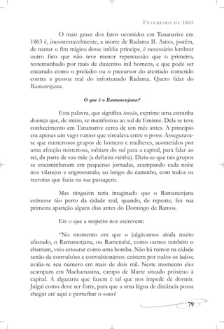 FEVEREIRO DE 1865
79
O mais grave dos fatos ocorridos em Tananarive em
1863 é, incontestavelmente, a morte de Radama II. Antes, porém,
de narrar o fim trágico desse infeliz príncipe, é necessário lembrar
outro fato que não teve menor repercussão que o primeiro,
testemunhado por mais de duzentos mil homens, e que pode ser
encarado como o prelúdio ou o precursor do atentado cometido
contra a pessoa real do infortunado Radama. Quero falar do
Ramanenjana.
O que é o Ramanenjana?
Esta palavra, que significa tensão, exprime uma estranha
doença que, de início, se manifestou ao sul de Emirne. Dela se teve
conhecimento em Tananarive cerca de um mês antes. A princípio
era apenas um vago rumor que circulava entre o povo. Assegurava-
se que numerosos grupos de homens e mulheres, acometidos por
uma afecção misteriosa, subiam do sul para a capital, para falar ao
rei, da parte de sua mãe (a defunta rainha). Dizia-se que tais grupos
se encaminhavam em pequenas jornadas, acampando cada noite
nos vilarejos e engrossando, ao longo do caminho, com todos os
recrutas que fazia na sua passagem.
Mas ninguém teria imaginado que o Ramanenjana
estivesse tão perto da cidade real, quando, de repente, fez sua
primeira aparição alguns dias antes do Domingo de Ramos.
Eis o que a respeito nos escrevem:
“No momento em que o julgávamos ainda muito
afastado, o Ramanenjana, ou Ramenabé, como outros também o
chamam, veio estourar como uma bomba. Não há rumor na cidade
senão de convulsões e convulsionários: existem por todos os lados;
avalia-se seu número em mais de dois mil. Neste momento eles
acampam em Machamasina, campo de Marte situado próximo à
capital. A algazarra que fazem é tal que nos impede de dormir.
Julgai como deve ser forte, para que a uma légua de distância possa
chegar até aqui e perturbar o sono!
 