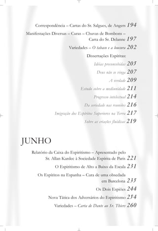 Correspondência – Cartas do Sr. Salgues, de Angers 194
Manifestações Diversas – Curas – Chuvas de Bombons –
Carta do Sr. Delanne 197
Variedades – O tabaco e a loucura 202
Dissertações Espíritas:
Idéias preconcebidas 205
Deus não se vinga 207
A verdade 209
Estudo sobre a mediunidade 211
Progresso intelectual 214
Da seriedade nas reuniões 216
Imigração dos Espíritos Superiores na Terra 217
Sobre as criações fluídicas 219
JUNHO
Relatório da Caixa do Espiritismo – Apresentado pelo
Sr. Allan Kardec à Sociedade Espírita de Paris 221
O Espiritismo de Alto a Baixo da Escala 231
Os Espíritos na Espanha – Cura de uma obsedada
em Barcelona 235
Os Dois Espiões 244
Nova Tática dos Adversários do Espiritismo 254
Variedades – Carta de Dante ao Sr. Thiers 260
 