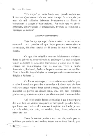REVISTA ESPÍRITA
80
“Na terça-feira santa havia uma grande revista em
Soanerana. Quando os tambores deram o toque de reunir, eis que
mais de mil soldados deixaram bruscamente as fileiras e
começaram a dançar o Ramanenjana. Por mais que os chefes
gritassem, esbravejassem e ameaçassem, tiveram de renunciar à
passagem da revista.”
Caráter do Ramanenjana
Esta doença age especialmente sobre os nervos, neles
exercendo uma pressão tal que logo provoca convulsões e
alucinações, das quais apenas se dá conta do ponto de vista da
ciência.
Os que são atingidos sentem, inicialmente, violentas
dores na cabeça, na nuca e depois no estômago. Ao cabo de algum
tempo começam os acidentes convulsivos; é então que os vivos
entram em comunicação com os mortos: vêem a rainha
Ranavalona, Radama I, Andrian Ampoinemerina e outros, que lhes
falam e lhes dão incumbências. A maior parte dessas mensagens é
dirigida a Radama II.
Os Ramanenjana parecem especialmente enviados para
a velha Ranavalona, para dar a entender a Radama que ele deve
voltar ao antigo regime, fazer cessar a prece, expulsar os brancos,
interditar os porcos na cidade santa, etc., etc; caso contrário,
grandes desgraças o ameaçam, e que ela o renegará como seu filho.
Um outro efeito dessas alucinações é que a maior parte
dos que lhes são vítimas imaginam-se carregando pesados fardos
que levam na comitiva dos mortos; imaginam ter à cabeça uma
caixa de sabão, um cofre, um colchão, fuzis, chaves, talheres de
prata, etc., etc.
Esses fantasmas precisam andar em disparada, pois os
infelizes que estão às suas ordens fazem um esforço danado para
 