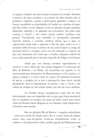 FEVEREIRO DE 1865
81
os seguir, a despeito de irem sempre em passo de corrida. Também
é preciso, tão logo recebam a sua missão de além-túmulo, que se
ponham a sapatear, a gritar, a pedir graça, agitando a cabeça e os
braços, sacudindo as extremidades do lambá ou o pedaço de pano
que lhes cobre o rosto. Depois, ei-los se atirando, sempre gritando,
dançando, saltando e se agitando em convulsões. Seu grito mais
comum é: Ekala! e este outro: Izahay maikia! “estamos com
pressa!” Geralmente uma multidão os acompanha cantando,
batendo palmas e tocando tambor; dizem que é para os
superexcitar ainda mais e apressar o fim da crise, como se vê o
cavaleiro hábil afrouxar as rédeas de seu corcel fogoso e, longe de
procurar retê-lo, o instigar, com a voz de comando e a espora, até
que este, tremendo sob a mão que o conduz, ofegante, coberto de
suor, acabe parando por si mesmo, esgotado de fadiga e sem forças.
Ainda que essa doença acometa especialmente os
escravos, é certo dizer que não poupa ninguém. É assim que um
filho de Radama e de Maria, sua concubina, de repente se viu
atormentado por alucinações do Ramanenjana; e ei-lo a gritar, a se
agitar, a dançar e a correr como os outros. No primeiro momento
de pavor, o próprio rei se pôs a persegui-lo; mas, nessa corrida
precipitada, feriu-se ligeiramente na perna, o que o levou a dar
ordem de sempre ter um cavalo selado, em caso de novo acidente.
As corridas desses energúmenos nada têm de bem
determinado; uma vez impelidos não sei por que força irresistível,
eles se espalham no campo, uns para um lado, outros para outro.
Antes da Semana Santa dirigiam-se aos túmulos, onde dançavam e
ofereciam uma moeda.
Mas no próprio Dia de Ramos – singular coincidência
– uma nova moda foi criada entre eles: ir à parte baixa da cidade,
cortar uma cana-de-açúcar; levam-na triunfalmente sobre os
ombros e vêm depositá-la sobre a pedra sagrada de Mahamasin, em
 
