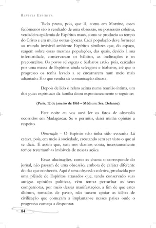 REVISTA ESPÍRITA
84
Tudo prova, pois, que lá, como em Morzine, esses
fenômenos são o resultado de uma obsessão, ou possessão coletiva,
verdadeira epidemia de Espíritos maus, como se produziu ao tempo
do Cristo e em muitas outras épocas. Cada população deve fornecer
ao mundo invisível ambiente Espíritos similares que, do espaço,
reagem sobre essas mesmas populações, das quais, devido à sua
inferioridade, conservaram os hábitos, as inclinações e os
preconceitos. Os povos selvagens e bárbaros estão, pois, cercados
por uma massa de Espíritos ainda selvagens e bárbaros, até que o
progresso os tenha levado a se encarnarem num meio mais
adiantado. É o que resulta da comunicação abaixo.
Depois de lido o relato acima numa reunião íntima, um
dos guias espirituais da família ditou espontaneamente o seguinte:
(Paris, 12 de janeiro de 1865 – Médium: Sra. Delanne)
Esta noite eu vos ouvi ler os fatos de obsessão
ocorridos em Madagáscar. Se o permitis, darei minha opinião a
respeito.
Observação – O Espírito não tinha sido evocado. Lá
estava, pois, em meio à sociedade, escutando sem ser visto o que aí
se dizia. É assim que, sem nos darmos conta, incessantemente
temos testemunhas invisíveis de nossas ações.
Essas alucinações, como as chama o corresponde do
jornal, não passam de uma obsessão, embora de caráter diferente
do das que conheceis. Aqui é uma obsessão coletiva, produzida por
uma plêiade de Espíritos atrasados que, tendo conservado suas
antigas opiniões políticas, vêm tentar perturbar os seus
compatriotas, por meio dessas manifestações, a fim de que estes
últimos, tomados de pavor, não ousem apoiar as idéias de
civilização que começam a implantar-se nesses países onde o
progresso começa a despontar.
 