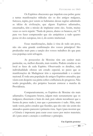 FEVEREIRO DE 1865
85
Os Espíritos obsessores que impelem essa pobre gente
a tantas manifestações ridículas são os dos antigos malgaxes,
furiosos, repito, por verem os habitantes dessas regiões admitindo
as idéias de civilização, que alguns Espíritos adiantados,
encarnados, têm a missão de implantar entre eles. Assim, muitas
vezes os ouvis repetir: “Nada de preces, abaixo os brancos, etc.” É
para vos fazer compreender que são antipáticos a tudo quanto
possa vir dos europeus, isto é, do centro intelectual.
Essas manifestações, dadas à vista de todo um povo,
não são uma grande confirmação dos vossos princípios? São
produzidas mais para a sanção dos vossos trabalhos do que para
essa populaça semi-selvagem.
As possessões de Morzine têm um caráter mais
particular, ou, melhor dizendo, mais restrito. Podem estudar-se no
local as fases de cada Espírito. Observando os detalhes, cada
individualidade oferece um estudo especial, ao passo que as
manifestações de Madagáscar têm a espontaneidade e o caráter
nacional. É toda uma população de antigos Espíritos atrasados, que
vêem com despeito sua pátria sofrer a influência do progresso. Não
tendo progredido, eles próprios buscam entravar a marcha da
Providência.
Comparativamente, os Espíritos de Morzine são mais
adiantados. Conquanto brutos, julgam mais sensatamente que os
malgaxes; discernem o bem do mal, pois sabem reconhecer que a
forma da prece nada é, mas que o pensamento é tudo. Aliás, mais
tarde vereis, pelos estudos que fizerdes, que eles não são assim tão
atrasados quanto parecem à primeira vista. Aqui é para mostrar que
a Ciência é impotente para curar esses casos por meios materiais;
ali é para atrair a atenção e confirmar o princípio.
Um Espírito protetor
 