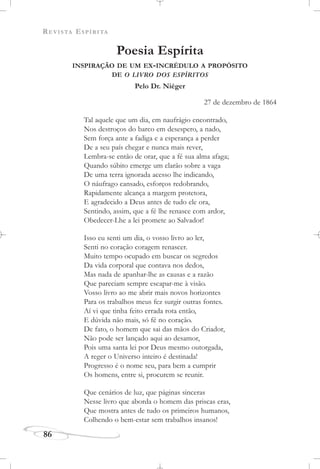 REVISTA ESPÍRITA
86
Poesia Espírita
INSPIRAÇÃO DE UM EX-INCRÉDULO A PROPÓSITO
DE O LIVRO DOS ESPÍRITOS
Pelo Dr. Niéger
27 de dezembro de 1864
Tal aquele que um dia, em naufrágio encontrado,
Nos destroços do barco em desespero, a nado,
Sem força ante a fadiga e a esperança a perder
De a seu país chegar e nunca mais rever,
Lembra-se então de orar, que a fé sua alma afaga;
Quando súbito emerge um clarão sobre a vaga
De uma terra ignorada acesso lhe indicando,
O náufrago cansado, esforços redobrando,
Rapidamente alcança a margem protetora,
E agradecido a Deus antes de tudo ele ora,
Sentindo, assim, que a fé lhe renasce com ardor,
Obedecer-Lhe a lei promete ao Salvador!
Isso eu senti um dia, o vosso livro ao ler,
Senti no coração coragem renascer.
Muito tempo ocupado em buscar os segredos
Da vida corporal que contava nos dedos,
Mas nada de apanhar-lhe as causas e a razão
Que pareciam sempre escapar-me à visão.
Vosso livro ao me abrir mais novos horizontes
Para os trabalhos meus fez surgir outras fontes.
Aí vi que tinha feito errada rota então,
E dúvida não mais, só fé no coração.
De fato, o homem que sai das mãos do Criador,
Não pode ser lançado aqui ao desamor,
Pois uma santa lei por Deus mesmo outorgada,
A reger o Universo inteiro é destinada!
Progresso é o nome seu, para bem a cumprir
Os homens, entre si, procurem se reunir.
Que cenários de luz, que páginas sinceras
Nesse livro que aborda o homem das priscas eras,
Que mostra antes de tudo os primeiros humanos,
Colhendo o bem-estar sem trabalhos insanos!
 