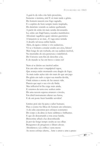 FEVEREIRO DE 1865
87
A guiá-lo da vida a tão belo proscênio,
Somente o instinto, sim! E só mais tarde o gênio.
Do homem nascerá esse fogo sagrado,
E o espírito do bem sempre muito inspirado,
Do demônio vencido as cadeias quebrando
A partir de então irá mais sendas devassando.
Lá, sobre um frágil barco, ousados marinheiros
Afrontam vagalhões quais valentes guerreiros
A lançarem-se ao mar... E vaga antes temida
A desafio tal recua enfim batida.
Além, da águia a imitar o vôo audacioso,
Vê-se o homem a ensaiar assalto aos céus, brioso!
Mais longe de um rochedo, em sua audácia incrível,
Na imensidão do céu perscruta o indefinível;
Do Universo sem-fim ele descobre a lei,
E do mundo se faz em breve o único rei!
Nem aí se detém seu incrível ardor:
Em um tubo reter o impalpável vapor,
Que avança então montando esse dragão de fogo;
As mais rudes ações não são mais do que um jogo
Do gênio em tudo a expor sua marcha devida,
Onde reinava a morte ele faz nascer vida.
Parecia que aqui o seu vôo ele finda;
Mas inflexível lei lhe exige mais ainda,
E veremos da terra esse senhor então
De uma nuvem espessa arrancar o trovão,
Em dócil instrumento alterar seu furou,
E de um poste fazer humilde servidor!
Limites pois não há para o saber humano.
Para o cosmo fez Deus do homem um soberano;
A ele cabe encontrar por esforços constantes
Do corpo e da alma os bens sublimes e brilhantes.
E que ele descartando a rota assaz batida,
Descortine afinal a luz desconhecida
Já por tão longo tempo oculta ao seu olhar.
Busquemos do progresso o lábaro elevar;
Abordemos e já a trilha e vasta messe
Ao nosso esforço aberta... Ante o amor e ante a prece:
 