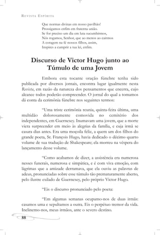 REVISTA ESPÍRITA
88
Que normas divinas em nosso pavilhão!
Prossigamos enfim em fraterna união.
Se for preciso um dia em luta sucumbirmos,
Nós rogamos, Senhor, que ao menos ao cairmos
A coragem na fé nossos filhos, assim,
Inspires a cumprir a tua lei, enfim.
Discurso de Victor Hugo junto ao
Túmulo de uma Jovem
Embora esta tocante oração fúnebre tenha sido
publicada por diversos jornais, encontra lugar igualmente nesta
Revista, em razão da natureza dos pensamentos que encerra, cujo
alcance todos poderão compreender. O jornal do qual a tomamos
dá conta da cerimônia fúnebre nos seguintes termos:
“Uma triste cerimônia reunia, quinta-feira última, uma
multidão dolorosamente comovida no cemitério dos
independentes, em Guernesey. Inumavam uma jovem, que a morte
viera surpreender em meio às alegrias da família, e cuja irmã se
casara dias antes. Era uma moçoila feliz, a quem um dos filhos do
grande poeta, Sr. François Hugo, havia dedicado o décimo quarto
volume de sua tradução de Shakespeare; ela morreu na véspera do
lançamento desse volume.
“Como acabamos de dizer, a assistência era numerosa
nesses funerais, numerosa e simpática, e é com viva emoção, com
lágrimas que a amizade derramava, que ela ouviu as palavras de
adeus, pronunciadas sobre esse túmulo tão prematuramente aberto,
pelo ilustre exilado de Guernesey, pelo próprio Victor Hugo.
“Eis o discurso pronunciado pelo poeta:
“Em algumas semanas ocupamo-nos de duas irmãs:
casamos uma e sepultamos a outra. Eis o perpétuo tremor da vida.
Inclinemo-nos, meus irmãos, ante o severo destino.
 
