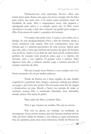 FEVEREIRO DE 1865
89
“Inclinemo-nos com esperança. Nossos olhos não
foram feitos para chorar, mas para ver; nosso coração não foi feito
para sofrer, mas para crer. A fé numa outra existência nasce da
faculdade de amar. Não o esqueçamos: nesta vida inquieta e
apaziguada pelo amor, é o coração quem crê. O filho conta
encontrar a seu pai; a mãe não consente em perder para sempre o
filho. Esta recusa do nada é a grandeza do homem.
“O coração não pode errar. A carne é um sonho; ela se
dissipa. Se esse desaparecimento fosse o fim do homem, tiraria à
nossa existência toda sanção. Não nos contentamos com esta
fumaça que é a matéria; precisamos de uma certeza. Quem quer
que ame, sabe e sente que nenhum dos pontos de apoio do homem
está na Terra. Amar é viver além da vida. Sem esta fé, nenhum dom
perfeito do coração seria possível; amar, que é o objetivo do
homem, seria o seu suplício. O paraíso seria o inferno. Não!
digamos bem alto, a criatura amante exige a criatura imortal. O
coração necessita da alma.
“Há um coração neste féretro, e esse coração está vivo.
Neste momento ele escuta minhas palavras.
“Emily de Putron era o doce orgulho de uma família
respeitável e patriarcal. Seus amigos e parentes tinham por deleite
sua graça e por festa seu sorriso. Ela era como uma flor de alegria
a desabrochar na casa. Desde o berço era cercada de todas as
ternuras; cresceu feliz e, recebendo felicidade, dava felicidade;
amada, amava. Ela acaba de partir.
“Para onde foi? Para a sombra? Não.
“Nós é que estamos na sombra. Ela está na aurora.
“Ela está na glória, na verdade, na realidade, na
recompensa. Essas jovens mortas, que não fizeram nenhum mal na
vida, são bem-vindas do túmulo, e sua cabeça se ergue suavemente
fora da sepultura, para uma coroa misteriosa. Emily de Putron foi
 