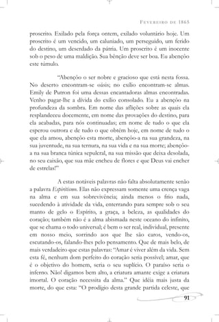 FEVEREIRO DE 1865
91
proscrito. Exilado pela força ontem, exilado voluntário hoje. Um
proscrito é um vencido, um caluniado, um perseguido, um ferido
do destino, um deserdado da pátria. Um proscrito é um inocente
sob o peso de uma maldição. Sua bênção deve ser boa. Eu abençôo
este túmulo.
“Abençôo o ser nobre e gracioso que está nesta fossa.
No deserto encontram-se oásis; no exílio encontram-se almas.
Emily de Putron foi uma dessas encantadoras almas encontradas.
Venho pagar-lhe a dívida do exílio consolado. Eu a abençôo na
profundeza da sombra. Em nome das aflições sobre as quais ela
resplandeceu docemente, em nome das provações do destino, para
ela acabadas, para nós continuadas; em nome de tudo o que ela
esperou outrora e de tudo o que obtém hoje, em nome de tudo o
que ela amou, abençôo esta morte, abençôo-a na sua grandeza, na
sua juventude, na sua ternura, na sua vida e na sua morte; abençôo-
a na sua branca túnica sepulcral, na sua missão que deixa desolada,
no seu caixão, que sua mãe encheu de flores e que Deus vai encher
de estrelas!”
A estas notáveis palavras não falta absolutamente senão
a palavra Espiritismo. Elas não expressam somente uma crença vaga
na alma e em sua sobrevivência; ainda menos o frio nada,
sucedendo à atividade da vida, enterrando para sempre sob o seu
manto de gelo o Espírito, a graça, a beleza, as qualidades do
coração; também não é a alma abismada neste oceano do infinito,
que se chama o todo universal; é bem o ser real, individual, presente
em nosso meio, sorrindo aos que lhe são caros, vendo-os,
escutando-os, falando-lhes pelo pensamento. Que de mais belo, de
mais verdadeiro que estas palavras: “Amar é viver além da vida. Sem
esta fé, nenhum dom perfeito do coração seria possível; amar, que
é o objetivo do homem, seria o seu suplício. O paraíso seria o
inferno. Não! digamos bem alto, a criatura amante exige a criatura
imortal. O coração necessita da alma.” Que idéia mais justa da
morte, do que esta: “O prodígio desta grande partida celeste, que
 