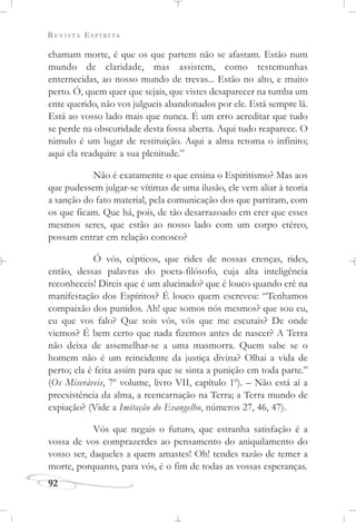 REVISTA ESPÍRITA
92
chamam morte, é que os que partem não se afastam. Estão num
mundo de claridade, mas assistem, como testemunhas
enternecidas, ao nosso mundo de trevas... Estão no alto, e muito
perto. Ó, quem quer que sejais, que vistes desaparecer na tumba um
ente querido, não vos julgueis abandonados por ele. Está sempre lá.
Está ao vosso lado mais que nunca. É um erro acreditar que tudo
se perde na obscuridade desta fossa aberta. Aqui tudo reaparece. O
túmulo é um lugar de restituição. Aqui a alma retoma o infinito;
aqui ela readquire a sua plenitude.”
Não é exatamente o que ensina o Espiritismo? Mas aos
que pudessem julgar-se vítimas de uma ilusão, ele vem aliar à teoria
a sanção do fato material, pela comunicação dos que partiram, com
os que ficam. Que há, pois, de tão desarrazoado em crer que esses
mesmos seres, que estão ao nosso lado com um corpo etéreo,
possam entrar em relação conosco?
Ó vós, cépticos, que rides de nossas crenças, rides,
então, dessas palavras do poeta-filósofo, cuja alta inteligência
reconheceis! Direis que é um alucinado? que é louco quando crê na
manifestação dos Espíritos? É louco quem escreveu: “Tenhamos
compaixão dos punidos. Ah! que somos nós mesmos? que sou eu,
eu que vos falo? Que sois vós, vós que me escutais? De onde
viemos? É bem certo que nada fizemos antes de nascer? A Terra
não deixa de assemelhar-se a uma masmorra. Quem sabe se o
homem não é um reincidente da justiça divina? Olhai a vida de
perto; ela é feita assim para que se sinta a punição em toda parte.”
(Os Miseráveis, 7o
volume, livro VII, capítulo 1o
). – Não está aí a
preexistência da alma, a reencarnação na Terra; a Terra mundo de
expiação? (Vide a Imitação do Evangelho, números 27, 46, 47).
Vós que negais o futuro, que estranha satisfação é a
vossa de vos comprazerdes ao pensamento do aniquilamento do
vosso ser, daqueles a quem amastes! Oh! tendes razão de temer a
morte, porquanto, para vós, é o fim de todas as vossas esperanças.
 