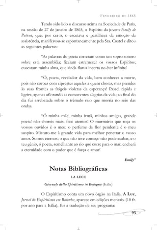 FEVEREIRO DE 1865
93
Tendo sido lido o discurso acima na Sociedade de Paris,
na sessão de 27 de janeiro de 1865, o Espírito da jovem Emily de
Putron, que, por certo, o escutava e partilhava da emoção da
assistência, manifestou-se espontaneamente pela Sra. Costel e ditou
as seguintes palavras:
“As palavras do poeta correram como um sopro sonoro
sobre esta assembléia; fizeram estremecer os vossos Espíritos;
evocaram minha alma, que ainda flutua incerta no éter infinito!
“Ó, poeta, revelador da vida, bem conheces a morte,
pois não coroas com ciprestes aqueles a quem choras, mas prendes
às suas frontes as frágeis violetas da esperança! Passei rápida e
ligeira, apenas aflorando as comoventes alegrias da vida; ao final do
dia fui arrebatada sobre o trêmulo raio que morria no seio das
ondas.
“Ó minha mãe, minha irmã, minhas amigas, grande
poeta! não choreis mais; ficai atentos! O murmúrio que roça os
vossos ouvidos é o meu; o perfume da flor pendente é o meu
suspiro. Misturo-me à grande vida para melhor penetrar o vosso
amor. Somos eternos; o que não teve começo não pode acabar, e o
teu gênio, ó poeta, semelhante ao rio que corre para o mar, encherá
a eternidade com o poder que é força e amor!
Emily”
Notas Bibliográficas
LA LUCE
Giornale dello Spiritismo in Bologna (Itália)
O Espiritismo conta um novo órgão na Itália. A Luz,
Jornal do Espiritismo em Bolonha, aparece em edições mensais. (10 fr.
por ano para a Itália). Eis a tradução de seu programa:
 