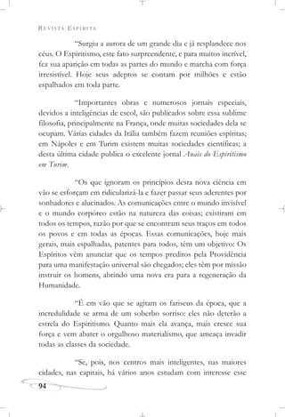 REVISTA ESPÍRITA
94
“Surgiu a aurora de um grande dia e já resplandece nos
céus. O Espiritismo, este fato surpreendente, e para muitos incrível,
fez sua aparição em todas as partes do mundo e marcha com força
irresistível. Hoje seus adeptos se contam por milhões e estão
espalhados em toda parte.
“Importantes obras e numerosos jornais especiais,
devidos a inteligências de escol, são publicados sobre essa sublime
filosofia, principalmente na França, onde muitas sociedades dela se
ocupam. Várias cidades da Itália também fazem reuniões espíritas;
em Nápoles e em Turim existem muitas sociedades científicas; a
desta última cidade publica o excelente jornal Anais do Espiritismo
em Turim.
“Os que ignoram os princípios desta nova ciência em
vão se esforçam em ridicularizá-la e fazer passar seus aderentes por
sonhadores e alucinados. As comunicações entre o mundo invisível
e o mundo corpóreo estão na natureza das coisas; existiram em
todos os tempos, razão por que se encontram seus traços em todos
os povos e em todas as épocas. Essas comunicações, hoje mais
gerais, mais espalhadas, patentes para todos, têm um objetivo: Os
Espíritos vêm anunciar que os tempos preditos pela Providência
para uma manifestação universal são chegados; eles têm por missão
instruir os homens, abrindo uma nova era para a regeneração da
Humanidade.
“É em vão que se agitam os fariseus da época, que a
incredulidade se arma de um soberbo sorriso: eles não deterão a
estrela do Espiritismo. Quanto mais ela avança, mais cresce sua
força e vem abater o orgulhoso materialismo, que ameaça invadir
todas as classes da sociedade.
“Se, pois, nos centros mais inteligentes, nas maiores
cidades, nas capitais, há vários anos estudam com interesse esse
 