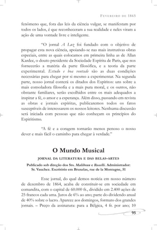 FEVEREIRO DE 1865
95
fenômeno que, fora das leis da ciência vulgar, se manifestam por
todos os lados, é que reconheceram a sua realidade e neles viram a
ação de uma vontade livre e inteligente.
“O jornal A Luz foi fundado com o objetivo de
propagar esta nova ciência, apoiando-se nas mais instrutivas obras
especiais, entre as quais colocamos em primeira linha as de Allan
Kardec, o douto presidente da Sociedade Espírita de Paris, que nos
fornecerão a matéria da parte filosófica, e a teoria da parte
experimental. Estudo e boa vontade são as duas condições
necessárias para chegar por si mesmo a experimentar. Na segunda
parte, nosso jornal conterá os ditados dos Espíritos: uns sobre a
mais consoladora filosofia e a mais pura moral, e os outros, não
obstante familiares, serão escolhidos entre os mais adequados a
inspirar a fé, o amor e a esperança. Além disso, passando em revista
as obras e jornais espíritas, publicaremos todos os fatos
susceptíveis de interessarem os nossos leitores. Nenhuma discussão
será iniciada com pessoas que não conheçam os princípios do
Espiritismo.
“A fé e a coragem tornarão menos penoso o nosso
dever e mais fácil o caminho para chegar à verdade.”
O Mundo Musical
JORNAL DA LITERATURA E DAS BELAS-ARTES
Publicado sob direção dos Srs. Malibran e Roselli. Administrador:
Sr. Vauchez. Escritório em Bruxelas, rue de la Montagne, 51
Esse jornal, do qual demos notícia em nosso número
de dezembro de 1864, acaba de constituir-se em sociedade em
comandita, com o capital de 60.000 fr., dividido em 2.400 ações de
25 francos cada uma. Juros de 6% ao ano; parte do dividendo anual
de 40% sobre o lucro. Aparece aos domingos, formato dos grandes
jornais. – Preço da assinatura: para a Bélgica, 4 fr. por ano; 10
 
