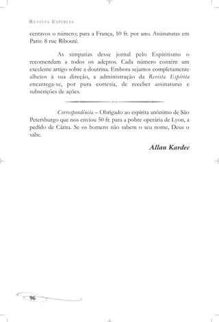 REVISTA ESPÍRITA
96
centavos o número; para a França, 10 fr. por ano. Assinaturas em
Paris: 8 rue Ribouté.
As simpatias desse jornal pelo Espiritismo o
recomendam a todos os adeptos. Cada número contém um
excelente artigo sobre a doutrina. Embora sejamos completamente
alheios à sua direção, a administração da Revista Espírita
encarrega-se, por pura cortesia, de receber assinaturas e
subscrições de ações.
Correspondência – Obrigado ao espírita anônimo de São
Petersburgo que nos enviou 50 fr. para a pobre operária de Lyon, a
pedido de Cárita. Se os homens não sabem o seu nome, Deus o
sabe.
Allan Kardec
 