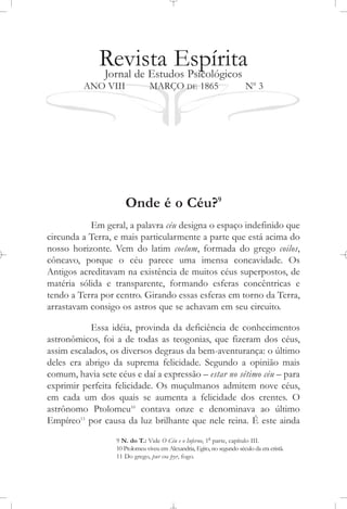 Revista EspíritaJornal de Estudos Psicológicos
ANO VIII MARÇO DE 1865 No
3
Onde é o Céu?9
Em geral, a palavra céu designa o espaço indefinido que
circunda a Terra, e mais particularmente a parte que está acima do
nosso horizonte. Vem do latim coelum, formada do grego coilos,
côncavo, porque o céu parece uma imensa concavidade. Os
Antigos acreditavam na existência de muitos céus superpostos, de
matéria sólida e transparente, formando esferas concêntricas e
tendo a Terra por centro. Girando essas esferas em torno da Terra,
arrastavam consigo os astros que se achavam em seu circuito.
Essa idéia, provinda da deficiência de conhecimentos
astronômicos, foi a de todas as teogonias, que fizeram dos céus,
assim escalados, os diversos degraus da bem-aventurança: o último
deles era abrigo da suprema felicidade. Segundo a opinião mais
comum, havia sete céus e daí a expressão – estar no sétimo céu – para
exprimir perfeita felicidade. Os muçulmanos admitem nove céus,
em cada um dos quais se aumenta a felicidade dos crentes. O
astrônomo Ptolomeu10
contava onze e denominava ao último
Empíreo11
por causa da luz brilhante que nele reina. É este ainda
9 N. do T.: Vide O Céu e o Inferno, 1a
parte, capítulo III.
10 Ptolomeu viveu em Alexandria, Egito, no segundo século da era cristã.
11 Do grego, pur ou pyr, fogo.
 