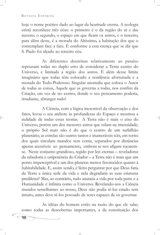 REVISTA ESPÍRITA
98
hoje o nome poético dado ao lugar da beatitude eterna. A teologia
cristã reconhece três céus: o primeiro é o da região do ar e das
nuvens; o segundo, o espaço em que ficam os astros, e o terceiro,
para além deste, é a morada do Altíssimo, a habitação dos que o
contemplam face a face. É conforme a esta crença que se diz que
S. Paulo foi alçado ao terceiro céu.
As diferentes doutrinas relativamente ao paraíso
repousam todas no duplo erro de considerar a Terra centro do
Universo, e limitada a região dos astros. É além desse limite
imaginário que todas têm colocado a residência afortunada e a
morada do Todo-Poderoso. Singular anomalia que coloca o Autor
de todas as coisas, Aquele que as governa a todas, nos confins da
Criação, em vez de no centro, donde o seu pensamento poderia,
irradiante, abranger tudo!
A Ciência, com a lógica inexorável da observação e dos
fatos, levou o seu archote às profundezas do Espaço e mostrou a
nulidade de todas essas teorias. A Terra não é mais o eixo do
Universo, porém um dos menores astros que rolam na imensidade;
o próprio Sol mais não é do que o centro de um turbilhão
planetário; as estrelas são outros tantos e inumeráveis sóis, em torno
dos quais circulam mundos sem conta, separados por distâncias
apenas acessíveis ao pensamento, embora se nos afigure tocarem-
se. Neste conjunto grandioso, regido por leis eternas – reveladoras
da sabedoria e onipotência do Criador – a Terra não é mais que um
ponto imperceptível e um dos planetas menos favorecidos quanto à
habitabilidade. E, assim sendo, é lícito perguntar por que Deus faria
da Terra a única sede da vida e nela degradaria as suas criaturas
prediletas? Mas, ao contrário, tudo anuncia a vida por toda parte e a
Humanidade é infinita como o Universo. Revelando-nos a Ciência
mundos semelhantes ao nosso, Deus não podia tê-los criado sem
intuito, antes deve tê-los povoado de seres capazes de os governar.
As idéias do homem estão na razão do que ele sabe;
como todas as descobertas importantes, a da constituição dos
 