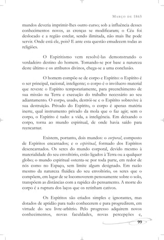 MARÇO DE 1865
99
mundos deveria imprimir-lhes outro curso; sob a influência desses
conhecimentos novos, as crenças se modificaram; o Céu foi
deslocado e a região estelar, sendo ilimitada, não mais lhe pode
servir. Onde está ele, pois? E ante esta questão emudecem todas as
religiões.
O Espiritismo vem resolvê-las demonstrando o
verdadeiro destino do homem. Tomando-se por base a natureza
deste último e os atributos divinos, chega-se a uma conclusão.
O homem compõe-se de corpo e Espírito: o Espírito é
o ser principal, racional, inteligente; o corpo é o invólucro material
que reveste o Espírito temporariamente, para preenchimento de
sua missão na Terra e execução do trabalho necessário ao seu
adiantamento. O corpo, usado, destrói-se e o Espírito sobrevive à
sua destruição. Privado do Espírito, o corpo é apenas matéria
inerte, qual instrumento privado da mola que o faz agir; sem o
corpo, o Espírito é tudo: a vida, a inteligência. Em deixando o
corpo, torna ao mundo espiritual, de onde havia saído para
reencarnar.
Existem, portanto, dois mundos: o corporal, composto
de Espíritos encarnados; e o espiritual, formado dos Espíritos
desencarnados. Os seres do mundo corporal, devido mesmo à
materialidade do seu envoltório, estão ligados à Terra ou a qualquer
globo; o mundo espiritual ostenta-se por toda parte, em redor de
nós como no Espaço, sem limite algum designado. Em razão
mesmo da natureza fluídica do seu envoltório, os seres que o
compõem, em lugar de se locomoverem penosamente sobre o solo,
transpõem as distâncias com a rapidez do pensamento. A morte do
corpo é a ruptura dos laços que os retinham cativos.
Os Espíritos são criados simples e ignorantes, mas
dotados de aptidão para tudo conhecerem e para progredirem, em
virtude do seu livre-arbítrio. Pelo progresso adquirem novos
conhecimentos, novas faculdades, novas percepções e,
 