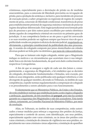 100
criminosas, especialmente para a decretação de prisão ou de medidas
assecuratórias, para a concessão de liberdade provisória ou revogação de
prisão, para a prolação da sentença e, inclusive, para incidentes do processo
de execução penal, a saber: progressão ou regressão de regime de cumpri-
mento de pena, concessão de liberdade condicional, transferência de preso
para estabelecimento prisional de segurança máxima e inclusão do preso no
regime disciplinar diferenciado. Este órgão jurisdicional será formado pelo
juiz do processo e por dois outros juízes escolhidos por sorteio eletrônico
dentre aqueles de competência criminal em exercício no primeiro grau de
jurisdição. A sua competência limita-se ao ato para o qual foi convocado
e as suas reuniões poderão ser sigilosas sempre que houver risco de que a
publicidade resulte em prejuízo à eficácia da decisão judicial, respeitando-se,
obviamente, o princípio constitucional da publicidade dos atos processu-
ais. A reunião do colegiado composto por juízes domiciliados em cidades
diversas poderá ser feita pela via eletrônica, por meio da videoconferência.
Para que se instaure este órgão colegiado, mister que o Magistrado
indique os motivos e as circunstâncias que acarretam risco à sua integri-
dade física em decisão fundamentada, da qual será dado conhecimento às
respectivas Corregedorias.
A fim de que se assegure o sigilo de cada um dos Juízes e, conse-
guintemente, a segurança do Magistrado, a lei estabelece que as decisões
do colegiado, devidamente fundamentadas e firmadas, sem exceção, por
todos os seus integrantes, serão publicadas sem qualquer referência a voto
divergente de qualquer membro, devendo os Tribunais, no âmbito de suas
competências, expedir normas regulamentando a composição do colegiado
e os procedimentos a serem adotados para o seu funcionamento.
Evidentemente que os Ministérios Públicos, da União e dos Estados,
deverão estabelecer normas que estabeleçam junto a estes órgãos colegiados
a atribuição, igualmente, de três membros do parquet, pois não faz sentido
garantir-se a segurança dos Magistrados e não dos acusadores. Esta tarefa
caberá, certamente, ao Conselho Nacional do Ministério Público, por meio
de resolução.
Aliás, os Tribunais, no âmbito de suas competências, estão autori-
zados a tomar medidas para reforçar a segurança dos prédios da Justiça,
especialmente o controle de acesso, com identificação, aos seus prédios,
especialmente aqueles com varas criminais, ou às áreas dos prédios com
varas criminais; a instalação de câmeras de vigilância nos seus prédios, es-
pecialmente nas varas criminais e áreas adjacentes; a instalação de aparelhos
 