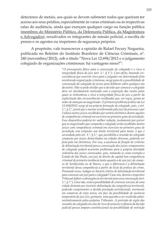 101
detectores de metais, aos quais se devem submeter todos que queiram ter
acesso aos seus prédios, especialmente às varas criminais ou às respectivas
salas de audiência, ainda que exerçam qualquer cargo ou função pública
(membros do Ministério Público, da Defensoria Pública, da Magistratura
e Advogados), ressalvados os integrantes de missão policial, a escolta de
presos e os agentes ou inspetores de segurança próprios.
A propósito, vale transcrever a opinião de Rafael Fecury Nogueira,
publicada no Boletim do Instituto Brasileiro de Ciências Criminais, nº.
240 (novembro/2012), sob o título “Nova Lei 12.694/2012 e o julgamento
colegiado de organizações criminosas: há vantagens nisso?”:
“O pressuposto fático para a convocação do colegiado é o risco à
integridade física do juiz (art. 1.º, § 1.º). Com efeito, havendo cir-
cunstância que acarrete risco para o julgador em determinado feito
envolvendo organização criminosa, surge para ele a possibilidade de
convocação do colegiado de juízes para deliberar sobre qualquer ato
decisório. Não se pode olvidar que a decisão que convoca o colegiado
deve ser devidamente motivada com a exposição das razões pelas
quais se vislumbrou o risco à integridade física do juiz a partir da
explicitação das circunstâncias verificadas que, em regra, giram ao
redor de ameaças ao magistrado. O primeiro problema prático da Lei
12.694/2012 surge já na própria formação do colegiado, pois, o art.
1.º, § 2.º, prevê que o mesmo será formado pelo juiz do processo e por
2 (dois) outros juízes escolhidos por sorteio eletrônico dentre aqueles
de competência criminal em exercício no primeiro grau de jurisdição.
Esse dispositivo poderia ter melhor redação, justamente por prever
que os magistrados que comporão o colegiado serão escolhidos dentre
juízes com competência criminal em exercício no primeiro grau de
jurisdição sem estipular um limite territorial para tanto, o que é
secundado pelo art. 1.º, § 5.º, que possibilita a reunião do colegiado
composto por juízes domiciliados em cidades diversas, podendo ser
feita pela via eletrônica. Por isso, a ausência de fixação de critérios
de delimitação territorial para a convocação dos juízes componentes
do colegiado poderá acarretar problemas para a própria atividade
ordinária dos juízes convocados, pois, tomando-se como exemplo o
Estado de São Paulo, um juiz de direito da capital tem competência
criminal de primeira instância tanto quanto a de um juiz da comar-
ca de Sertãozinho ou de Bauru, o que a diferencia é a delimitação
territorial dessa competência a partir do local da prática do crime.
Pensando nisso, indaga-se: haverá critério de delimitação territorial
para convocar um juiz para o colegiado? Caso sim, deverá o respectivo
Tribunal definir a abrangência territorial para essa convocação (art.
1.º, § 7.º). Caso não, resta a possibilidade de convocar um juiz de uma
cidade distante por inexistir delimitação da competência territorial,
podendo comprometer a devida prestação jurisdicional, mormente
em comarcas de vara única, em face da possibilidade de ausência
temporária do juiz.Eis, portanto, uma questão a ser resolvida admi-
nistrativamente pelos próprios Tribunais. A previsão de sigilo das
reuniões do colegiado em caso de risco de prejuízo à eficácia da decisão
judicial possui amparo constitucional na possibilidade de restrição
 