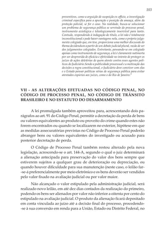 103
preventivos, como a arguição de suspeição ex officio, a investigação
criminal específica para a apuração e punição da ameaça, além da
proteção policial, se for o caso. Na realidade, busca-se solucionar
um problema de segurança pública se servindo do processo penal,
instrumento axiológica e teleologicamente inservível para tanto.
Contudo, respondendo à indagação do título, a lei não é totalmente
inconstitucional e pode haver vantagens nela, como o próprio julga-
mento colegiado que, em tese, proporciona uma melhor discussão do
thema decidendum a partir de um debate judicial plural, razão de ser
dos julgamentos colegiados. Entretanto, pensando-se em colegiado
apenas como instrumento de segurança, a lei é claramente natimorta
por ser desprovida de eficácia e efetividade no intento de proteger os
juízes de ações deletérias de quem atente contra esses agentes polí-
ticos do Judiciário.Sendo a publicidade processual e a motivação das
decisões a regra constitucional, o Judiciário deve conviver com elas
e o Estado pensar políticas sérias de segurança pública para evitar
atentados espúrios aos juízes, como o do Rio de Janeiro.”
VII - As Alterações Efetuadas no Código Penal, no
Código de Processo Penal, no Código de Trânsito
Brasileiro e no Estatuto do Desarmamento
A lei promulgada também aproveitou para, acrescentando dois pa-
rágrafos ao art. 91 do Código Penal, permitir a decretação da perda de bens
ou valores equivalentes ao produto ou proveito do crime quando estes não
forem encontrados ou quando se localizarem no exterior, hipótese em que
as medidas assecuratórias previstas no Código de Processo Penal poderão
abranger bens ou valores equivalentes do investigado ou acusado para
posterior decretação de perda.
O Código de Processo Penal também restou alterado pela nova
legislação, acrescendo-se o art. 144-A, segundo o qual o juiz determinará
a alienação antecipada para preservação do valor dos bens sempre que
estiverem sujeitos a qualquer grau de deterioração ou depreciação, ou
quando houver dificuldade para sua manutenção (neste caso, o leilão far-
-se-á preferencialmente por meio eletrônico e os bens deverão ser vendidos
pelo valor fixado na avaliação judicial ou por valor maior.
Não alcançado o valor estipulado pela administração judicial, será
realizado novo leilão, em até dez dias contados da realização do primeiro,
podendo os bens ser alienados por valor não inferior a oitenta por cento do
estipulado na avaliação judicial. O produto da alienação ficará depositado
em conta vinculada ao juízo até a decisão final do processo, procedendo-
-se à sua conversão em renda para a União, Estado ou Distrito Federal, no
 