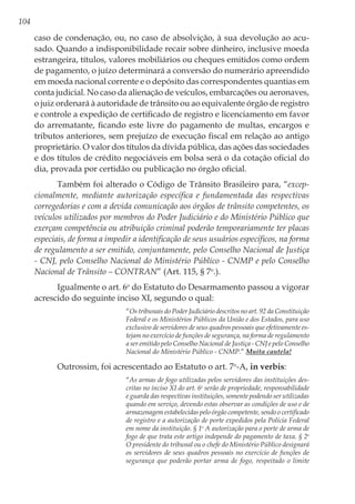104
caso de condenação, ou, no caso de absolvição, à sua devolução ao acu-
sado. Quando a indisponibilidade recair sobre dinheiro, inclusive moeda
estrangeira, títulos, valores mobiliários ou cheques emitidos como ordem
de pagamento, o juízo determinará a conversão do numerário apreendido
em moeda nacional corrente e o depósito das correspondentes quantias em
conta judicial. No caso da alienação de veículos, embarcações ou aeronaves,
o juiz ordenará à autoridade de trânsito ou ao equivalente órgão de registro
e controle a expedição de certificado de registro e licenciamento em favor
do arrematante, ficando este livre do pagamento de multas, encargos e
tributos anteriores, sem prejuízo de execução fiscal em relação ao antigo
proprietário. O valor dos títulos da dívida pública, das ações das sociedades
e dos títulos de crédito negociáveis em bolsa será o da cotação oficial do
dia, provada por certidão ou publicação no órgão oficial.
Também foi alterado o Código de Trânsito Brasileiro para, “excep-
cionalmente, mediante autorização específica e fundamentada das respectivas
corregedorias e com a devida comunicação aos órgãos de trânsito competentes, os
veículos utilizados por membros do Poder Judiciário e do Ministério Público que
exerçam competência ou atribuição criminal poderão temporariamente ter placas
especiais, de forma a impedir a identificação de seus usuários específicos, na forma
de regulamento a ser emitido, conjuntamente, pelo Conselho Nacional de Justiça
- CNJ, pelo Conselho Nacional do Ministério Público - CNMP e pelo Conselho
Nacional de Trânsito – CONTRAN” (Art. 115, § 7o
.).
Igualmente o art. 6o
do Estatuto do Desarmamento passou a vigorar
acrescido do seguinte inciso XI, segundo o qual:
“Os tribunais do Poder Judiciário descritos no art. 92 da Constituição
Federal e os Ministérios Públicos da União e dos Estados, para uso
exclusivo de servidores de seus quadros pessoais que efetivamente es-
tejam no exercício de funções de segurança, na forma de regulamento
a ser emitido pelo Conselho Nacional de Justiça - CNJ e pelo Conselho
Nacional do Ministério Público - CNMP.” Muita cautela!
Outrossim, foi acrescentado ao Estatuto o art. 7o
-A, in verbis:
“As armas de fogo utilizadas pelos servidores das instituições des-
critas no inciso XI do art. 6o
serão de propriedade, responsabilidade
e guarda das respectivas instituições, somente podendo ser utilizadas
quando em serviço, devendo estas observar as condições de uso e de
armazenagem estabelecidas pelo órgão competente, sendo o certificado
de registro e a autorização de porte expedidos pela Polícia Federal
em nome da instituição. § 1o
A autorização para o porte de arma de
fogo de que trata este artigo independe do pagamento de taxa. § 2o
O presidente do tribunal ou o chefe do Ministério Público designará
os servidores de seus quadros pessoais no exercício de funções de
segurança que poderão portar arma de fogo, respeitado o limite
 