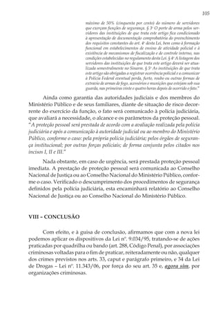 105
máximo de 50% (cinquenta por cento) do número de servidores
que exerçam funções de segurança. § 3o
O porte de arma pelos ser-
vidores das instituições de que trata este artigo fica condicionado
à apresentação de documentação comprobatória do preenchimento
dos requisitos constantes do art. 4o
desta Lei, bem como à formação
funcional em estabelecimentos de ensino de atividade policial e à
existência de mecanismos de fiscalização e de controle interno, nas
condições estabelecidas no regulamento desta Lei. § 4o
A listagem dos
servidores das instituições de que trata este artigo deverá ser atua-
lizada semestralmente no Sinarm. § 5o
As instituições de que trata
este artigo são obrigadas a registrar ocorrência policial e a comunicar
à Polícia Federal eventual perda, furto, roubo ou outras formas de
extravio de armas de fogo, acessórios e munições que estejam sob sua
guarda, nas primeiras vinte e quatro horas depois de ocorrido o fato.”
Ainda como garantia das autoridades judiciais e dos membros do
Ministério Público e de seus familiares, diante de situação de risco decor-
rente do exercício da função, o fato será comunicado à polícia judiciária,
que avaliará a necessidade, o alcance e os parâmetros da proteção pessoal.
“A proteção pessoal será prestada de acordo com a avaliação realizada pela polícia
judiciária e após a comunicação à autoridade judicial ou ao membro do Ministério
Público, conforme o caso: pela própria polícia judiciária; pelos órgãos de seguran-
ça institucional; por outras forças policiais; de forma conjunta pelos citados nos
incisos I, II e III.”
Nada obstante, em caso de urgência, será prestada proteção pessoal
imediata. A prestação de proteção pessoal será comunicada ao Conselho
Nacional de Justiça ou ao Conselho Nacional do Ministério Público, confor-
me o caso. Verificado o descumprimento dos procedimentos de segurança
definidos pela polícia judiciária, esta encaminhará relatório ao Conselho
Nacional de Justiça ou ao Conselho Nacional do Ministério Público.
VIII – Conclusão
Com efeito, e à guisa de conclusão, afirmamos que com a nova lei
podemos aplicar os dispositivos da Lei nº. 9.034/95, tratando-se de ações
praticadas por quadrilha ou bando (art. 288, Código Penal), por associações
criminosas voltadas para o fim de praticar, reiteradamente ou não, qualquer
dos crimes previstos nos arts. 33, caput e parágrafo primeiro, e 34 da Lei
de Drogas – Lei nº. 11.343/06, por força do seu art. 35 e, agora sim, por
organizações criminosas.
 