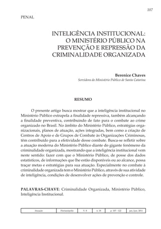 107
Berenice Chaves
Servidora do Ministério Público de Santa Catarina
PENAL
Inteligência Institucional:
o Ministério Público na
Prevenção e Repressão da
Criminalidade Organizada
RESUMO
O presente artigo busca mostrar que a inteligência institucional no
Ministério Público extrapola a finalidade repressiva, também alcançando
a finalidade preventiva, contribuindo de fato para o combate ao crime
organizado no Brasil. No âmbito do Ministério Público, estratégias orga-
nizacionais, planos de atuação, ações integradas, bem como a criação de
Centros de Apoio e de Grupos de Combate às Organizações Criminosas,
têm contribuído para a efetividade desse combate. Busca-se refletir sobre
a atuação moderna do Ministério Público diante do gigante fenômeno da
criminalidade organizada, mostrando que a inteligência institucional vem
neste sentido: fazer com que o Ministério Público, de posse dos dados
estatísticos, de informações que lhe estão disponíveis ou ao alcance, possa
traçar metas e estratégias para sua atuação. Especialmente no combate à
criminalidade organizada tem o Ministério Público, através de sua atividade
de inteligência, condições de desenvolver ações de prevenção e controle.
Palavras-chave: Criminalidade Organizada, Ministério Público,
Inteligência Institucional.
Atuação Florianópolis V. 8 n. 18 p. 107 - 122 jan./jun. 2011
 