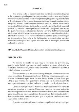 108
ABSTRACT
This article seeks to demonstrate that the institucional intelligence
in the prosecutor goes beyond the purpose of repression, also reaching the
preventive purpose, in fact contributing to the fight against organized crime
in Brazil. As part of the prosecution organizational strategies, action plans,
integrated actions, and the establishment of Support Centres and Groups
Combating Criminal Organizations, have contributed to the effectiveness of
combat. Try to reflect on the performance of the modern presecutor before
the giant phenomenon of organized crime, showing that the institucional
intelligence is in this sense: cause the prosecutor, in possession of statistics,
information that it is available or within reach, it can set goals and strategies
for its operations. Especially in the fight against organized crime have the
prosecutor, through its intelligence activities, able to developed prevention
and control actions.
Key-words: Organized Crime, Prosecutor, Institucional Intelligence.
Introdução
No mesmo momento em que surge o fenômeno da globalização,
quando as facilidades do mundo moderno já permitem a eficiência no
combate à criminalidade, surge outro fenômeno, tão grandioso quanto: a
“criminalidade organizada”.
É de se afirmar que o sucesso das organizações criminosas deve-se
à sua capacidade de congregar esforços de forma organizada, com aufe-
rimento de benefícios por todos da rede. Dessa forma, pode-se dizer que
a lógica que permeia as organizações criminosas é a mesma encontrada
nas organizações empresariais: todos do grupo lucram de alguma forma.
Uma das áreas prioritárias de atuação do Ministério Público tem sido
o combate ao crime organizado. Mas o que é preciso para que a atuação
ministerial possa revestir-se da efetividade reclamada pela sociedade? O
que mais, além do empenho efetivo dos membros da instituição, indivi-
dualmente falando, é necessário para que as ações de combate ao crime
organizado surtam efeito?
A prática tem mostrado que é preciso criar políticas institucionais que
 