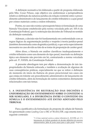 10
A definição normativa foi elaborada a partir de proposta elaborada
pelo Min. Cezar Peluso, cujo objetivo era uniformizar a jurisprudência
relativa à definição da natureza jurídica da relação existente entre o proce-
dimento administrativo de lançamento do crédito tributário e a ação penal
por crimes materiais contra a ordem tributária.
Porém, no caso não existia o pressuposto básico à formulação de uma
Súmula Vinculante estabelecido pela norma veiculada pelo art. 103-A da
Constituição Federal, que é a reiteração das decisões do Tribunal no sentido
da definição sumulada.
Ademais, a decisão não foi fundamentada em conformidade com as
regras lógicas da argumentação jurídica e respeito à teoria jurídico-penal
(também denominada como dogmática jurídica), o que seria especialmente
necessário no caso devido ao fato de se tratar de proposição de caráter geral.
Além disso, a Súmula em análise classificou inadequadamente o
crédito tributário como um elemento do tipo penal, inserindo na definição
típica um elemento não previsto em lei, contrariando a norma veiculada
pelo art. 5º, XXXIX, da Constituição Federal.
A presente abordagem tem por objeto a demonstração de tais im-
propriedades da Súmula enfocada, e também a avaliação de algumas de
suas conseqüências práticas, especialmente no que se refere à definição
do momento do início da fluência do prazo prescricional nos casos em
que esteja em trâmite um procedimento administrativo de lançamento do
crédito tributário, além da formulação de outros comentários diretamente
relacionados com tais temas.
1. A inexistência de reiteração das decisões e
uniformização do entendimento sobre o conteúdo a
ser sumulado, e a divergência entre o conteúdo da
Súmula e o entendimento até então adotado pelo
Tribunal
Para a justificativa da formulação da proposta de edição de Súmula
foi apresentado como Leading Case o HC nº 81.611/DF, cuja ementa tem o
seguinte conteúdo:
“I. Crime material contra a ordem tributária (L. 8137/90, art. 1º):
lançamento do tributo pendente de decisão definitiva do processo
administrativo: falta de justa causa para a ação penal, suspenso,
 