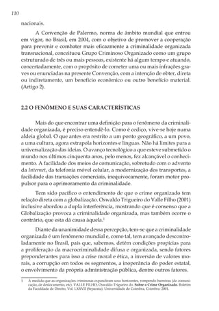 110
nacionais.
A Convenção de Palermo, norma de âmbito mundial que entrou
em vigor, no Brasil, em 2004, com o objetivo de promover a cooperação
para prevenir e combater mais eficazmente a criminalidade organizada
transnacional, conceituou Grupo Criminoso Organizado como um grupo
estruturado de três ou mais pessoas, existente há algum tempo e atuando,
concertadamente, com o propósito de cometer uma ou mais infrações gra-
ves ou enunciadas na presente Convenção, com a intenção de obter, direta
ou indiretamente, um benefício econômico ou outro benefício material.
(Artigo 2).
2.2 O Fenômeno e suas Características
Mais do que encontrar uma definição para o fenômeno da criminali-
dade organizada, é preciso entendê-lo. Como é cediço, vive-se hoje numa
aldeia global. O que antes era restrito a um ponto geográfico, a um povo,
a uma cultura, agora extrapola horizontes e línguas. Não há limites para a
universalização das ideias. O avanço tecnológico a que esteve submetido o
mundo nos últimos cinquenta anos, pelo menos, fez alcançável o conheci-
mento. A facilidade dos meios de comunicação, sobretudo com o advento
da Internet, da telefonia móvel celular, a modernização dos transportes, a
facilidade das transações comerciais, inequivocamente, foram motor pro-
pulsor para o aprimoramento da criminalidade.
Tem sido pacífico o entendimento de que o crime organizado tem
relação direta com a globalização. Oswaldo Trigueiro do Valle Filho (2001)
inclusive abordou a dupla interferência, mostrando que é consenso que a
Globalização provoca a criminalidade organizada, mas também ocorre o
contrário, que esta dá causa àquela.1
Diante da unanimidade dessa percepção, tem-se que a criminalidade
organizada é um fenômeno mundial e, como tal, tem avançado descontro-
ladamente no Brasil, país que, sabemos, detém condições propícias para
a proliferação da macrocriminalidade difusa e organizada, sendo fatores
preponderantes para isso a crise moral e ética, a inversão de valores mo-
rais, a corrupção em todos os segmentos, a inoperância do poder estatal,
o envolvimento da própria administração pública, dentre outros fatores.
1	 À medida que as organizações criminosas expandiram seus horizontes, rompendo barreiras (de comuni-
cação, de deslocamento, etc). VALLE FILHO, Oswaldo Trigueiro do. Sobre o Crime Organizado. Boletim
da Faculdade de Direito, Vol. LXXVII (Separata). Universidade de Coimbra, Coimbra: 2001.
 