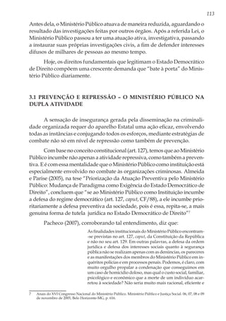 113
Antes dela, o Ministério Público atuava de maneira reduzida, aguardando o
resultado das investigações feitas por outros órgãos. Após a referida Lei, o
Ministério Público passou a ter uma atuação ativa, investigativa, passando
a instaurar suas próprias investigações civis, a fim de defender interesses
difusos de milhares de pessoas ao mesmo tempo.
Hoje, os direitos fundamentais que legitimam o Estado Democrático
de Direito compõem uma crescente demanda que “bate à porta” do Minis-
tério Público diariamente.
3.1 Prevenção e Repressão – O Ministério Público na
dupla atividade
A sensação de insegurança gerada pela disseminação na criminali-
dade organizada requer do aparelho Estatal uma ação eficaz, envolvendo
todas as instâncias e conjugando todos os esforços, mediante estratégias de
combate não só em nível de repressão como também de prevenção.
Com base no conceito constitucional (art. 127), temos que ao Ministério
Público incumbe não apenas a atividade repressiva, como também a preven-
tiva. E é com essa mentalidade que o Ministério Público como instituição está
especialmente envolvido no combate às organizações criminosas. Almeida
e Parise (2005), na tese “Priorização da Atuação Preventiva pelo Ministério
Público: Mudança de Paradigma como Exigência do Estado Democrático de
Direito”, concluem que “se ao Ministério Público como Instituição incumbe
a defesa do regime democrático (art. 127, caput, CF/88), a ele incumbe prio-
ritariamente a defesa preventiva da sociedade, pois é essa, repita-se, a mais
genuína forma de tutela jurídica no Estado Democrático de Direito”7
Pacheco (2007), corroborando tal entendimento, diz que:
As finalidades institucionais do Ministério Público encontram-
-se previstas no art. 127, caput, da Constituição da República
e não no seu art. 129. Em outras palavras, a defesa da ordem
jurídica e defesa dos interesses sociais quanto à segurança
pública não se realizam apenas com as denúncias, os pareceres
e as manifestações dos membros do Ministério Público em in-
quéritos policias e em processos penais. Podemos, é claro, com
muito orgulho propalar a condenação que conseguimos em
um caso de homicídio doloso, mas qual o custo social, familiar,
psicológico e econômico que a morte de um indivíduo acar-
retou à sociedade? Não seria muito mais racional, eficiente e
7	 Anais do XVI Congresso Nacional do Ministério Público. Ministério Público e Justiça Social. 06, 07, 08 e 09
de novembro de 2005, Belo Horizonte-MG, p. 616.
 