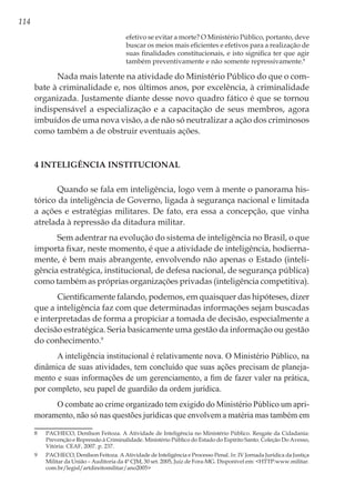 114
efetivo se evitar a morte? O Ministério Público, portanto, deve
buscar os meios mais eficientes e efetivos para a realização de
suas finalidades constitucionais, e isto significa ter que agir
também preventivamente e não somente repressivamente.8
Nada mais latente na atividade do Ministério Público do que o com-
bate à criminalidade e, nos últimos anos, por excelência, à criminalidade
organizada. Justamente diante desse novo quadro fático é que se tornou
indispensável a especialização e a capacitação de seus membros, agora
imbuídos de uma nova visão, a de não só neutralizar a ação dos criminosos
como também a de obstruir eventuais ações.
4 Inteligência Institucional
Quando se fala em inteligência, logo vem à mente o panorama his-
tórico da inteligência de Governo, ligada à segurança nacional e limitada
a ações e estratégias militares. De fato, era essa a concepção, que vinha
atrelada à repressão da ditadura militar.
Sem adentrar na evolução do sistema de inteligência no Brasil, o que
importa fixar, neste momento, é que a atividade de inteligência, hodierna-
mente, é bem mais abrangente, envolvendo não apenas o Estado (inteli-
gência estratégica, institucional, de defesa nacional, de segurança pública)
como também as próprias organizações privadas (inteligência competitiva).
Cientificamente falando, podemos, em quaisquer das hipóteses, dizer
que a inteligência faz com que determinadas informações sejam buscadas
e interpretadas de forma a propiciar a tomada de decisão, especialmente a
decisão estratégica. Seria basicamente uma gestão da informação ou gestão
do conhecimento.9
A inteligência institucional é relativamente nova. O Ministério Público, na
dinâmica de suas atividades, tem concluído que suas ações precisam de planeja-
mento e suas informações de um gerenciamento, a fim de fazer valer na prática,
por completo, seu papel de guardião da ordem jurídica.
O combate ao crime organizado tem exigido do Ministério Público um apri-
moramento, não só nas questões jurídicas que envolvem a matéria mas também em
8	 PACHECO, Denílson Feitoza. A Atividade de Inteligência no Ministério Público. Resgate da Cidadania:
Prevenção e Repressão à Criminalidade. Ministério Público do Estado do Espírito Santo. Coleção Do Avesso,
Vitória: CEAF, 2007. p. 237.
9	 PACHECO, Denílson Feitoza. A Atividade de Inteligência e Processo Penal. In: IV Jornada Jurídica da Justiça
Militar da União – Auditoria da 4ª CJM, 30 set. 2005, Juiz de Fora-MG. Disponível em: <HTTP:www.militar.
com.br/legisl/artdireitomilitar/ano2005>
 
