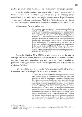 115
questões que envolvem inteligência, desde o planejamento à execução de ações.
A inteligência institucional vem nesse sentido: fazer com que o Ministério
Público, de posse dos dados estatísticos, de informações que lhe estão disponíveis
ou ao alcance, possa traçar metas e estratégias para sua atuação. Especialmente no
combate à criminalidade organizada, o Ministério Público tem, por meio de sua
atividade de inteligência, condições de desenvolver ações de prevenção e controle.
Mais uma vez, Pacheco leciona que
De um modo geral, num primeiro momento, as atividades de
inteligência do Ministério Público têm sido especialmente vol-
tadas para o combate ao “crime organizado”, numa vertente
mais pragmática de inteligência tática destinada à produção
de provas. [...] Com a crescente consolidação das atividades de
inteligência ministerial, uma visão mais abrangente tem sido
disseminada, por um lado para incluir-se a atuação cível de
defesa dos interesses difusos e coletivos, e, por outro, para se
desenvolver inteligência estratégica, destinada aos processos
decisórios estratégicos do Ministério Público, como elaboração
de Plano Geral de Atuação, estabelecimento de políticas de
atuação, definição de relacionamento com instituições diversas
do Ministério Público etc.10
Segundo Almeida Neto (2009), a inteligência ministerial não se
restringe apenas ao assessoramento de decisões relativas à esfera criminal
mas também de todas as decisões que serão tomadas, tanto no nível tático
quanto no estratégico, com o objetivo de cumprir a missão institucional do
Ministério Público.11
Releva destacar que a expressão “inteligência ministerial” provém
do conceito desenvolvido por Pacheco, assim considerada:
Organizações privadas, especialmente empresas, adaptaram a
noção de inteligência de Estado à de inteligência competitiva,
sempre no sentido de dados e informações que foram adequa-
da e suficientemente trabalhados para se tornarem inteligência
ou conhecimento, ou seja, uma informação interpretada e sin-
tética capaz de propiciar a tomada de decisão, especialmente
a decisão estratégica. Podemos, assim, generalizar a noção
de inteligência de Estado para a de inteligência institucional
(melhor se diria: aplicarmos a inteligência no âmbito de outras
instituições ou órgãos públicos), abrangendo-se, desse modo,
órgãos públicos em geral, inclusive os Ministérios Públicos,
não somente quanto à sua área criminal, mas também quanto
a todas as suas áreas. Assim, é cabível dizer-se inteligência
ministerial, para se referir às atividades de inteligência insti-
10	 Idem, Ibdem, p. 240.
11	 ALMEIDA NETO, Wilson Rocha de. Inteligência e Contra-Inteligência no Ministério Público. Belo Ho-
rizonte: Dictum, 2009. p. 63.
 