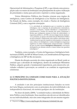 117
Operacional de Informações e Pesquisas (CIP), o que denota uma preocu-
pação cada vez maior da instituição com planejamento de ações e indicação
de prioridades e metas para prevenir e reprimir o crime organizado.
Vários Ministérios Públicos dos Estados criaram seus órgãos de
inteligência, como Centros de Inteligência e/ou Núcleos de Inteligência.
No Estado da Bahia, como exemplo, foi criado o Núcleo de Inteligência
Criminal (NIC), com a seguinte concepção:
[...] a atividade de inteligência que se constitui na análise
estratégica, com o emprego de procedimentos sistemáticos,
estudos e avaliações, visando identificar e compreender as
características e modos de atuação das ações criminosas e
ilícitas que configurem ameaça ao bem da coletividade e à
segurança pública. [...] O NIC, em seu estágio inicial, destinar-
-se-á, portanto, ao apoio à atividade-fim do Ministério Público
na área criminal, viabilizando uma melhor articulação inter-
-institucional no que diz respeito às informações e à criação de
uma cultura de inteligência e contra-inteligência (segurança
orgânica) na esfera institucional, desenvolvendo o embrião
do que se pode chamar Inteligência Ministerial, com futura
abrangência aos demais setores e maior ênfase nas questões
estratégicas.16
Também, como exemplo, o Centro de Segurança e Inteligência Insti-
tucionais (CESIN), do MP de Minas Gerais, e a Coordenadoria de Segurança
e Inteligência do MP do Rio de Janeiro.
Diante da abrupta ascensão do crime organizado no Brasil, pode-se
concluir que a atividade de inteligência, dentro da instituição Ministério
Público, adquire grande e fundamental importância, pois desenvolve ati-
vidades voltadas à prevenção, ao controle e ao combate às organizações
criminosas.
4.1 O Princípio da Unidade como Base para a Atuação
Político-Institucional
A unidade é um dos princípios institucionais listados no texto
da Carta Magna, juntamente com os princípios da indivisibilidade e da
independência funcional, ela norteia qualquer ato da instituição.
No dizer de Jatahy (2009), “a unidade traduz a identidade do Minis-
tério Público como Instituição. Seus membros não devem ser identificados
na sua individualidade, mas sim como integrantes de um mesmo organis-
16	 Disponível em http://www.mp.ba.gov.br/atuacao/criminal/nic.asp
 