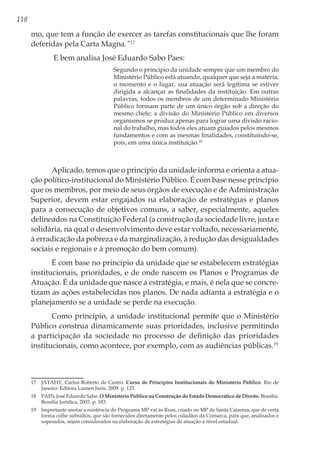 118
mo, que tem a função de exercer as tarefas constitucionais que lhe foram
deferidas pela Carta Magna.”17
E bem analisa José Eduardo Sabo Paes:
Segundo o princípio da unidade sempre que um membro do
Ministério Público está atuando, qualquer que seja a matéria,
o momento e o lugar, sua atuação será legítima se estiver
dirigida a alcançar as finalidades da instituição. Em outras
palavras, todos os membros de um determinado Ministério
Público formam parte de um único órgão sob a direção do
mesmo chefe; a divisão do Ministério Público em diversos
organismos se produz apenas para lograr uma divisão racio-
nal do trabalho, mas todos eles atuam guiados pelos mesmos
fundamentos e com as mesmas finalidades, constituindo-se,
pois, em uma única instituição.18
Aplicado, temos que o princípio da unidade informa e orienta a atua-
ção político-institucional do Ministério Público. É com base nesse princípio
que os membros, por meio de seus órgãos de execução e de Administração
Superior, devem estar engajados na elaboração de estratégias e planos
para a consecução de objetivos comuns, a saber, especialmente, aqueles
delineados na Constituição Federal (a construção da sociedade livre, justa e
solidária, na qual o desenvolvimento deve estar voltado, necessariamente,
à erradicação da pobreza e da marginalização, à redução das desigualdades
sociais e regionais e à promoção do bem comum).
É com base no princípio da unidade que se estabelecem estratégias
institucionais, prioridades, e de onde nascem os Planos e Programas de
Atuação. É da unidade que nasce a estratégia, e mais, é nela que se concre-
tizam as ações estabelecidas nos planos. De nada adianta a estratégia e o
planejamento se a unidade se perde na execução.
Como princípio, a unidade institucional permite que o Ministério
Público construa dinamicamente suas prioridades, inclusive permitindo
a participação da sociedade no processo de definição das prioridades
institucionais, como acontece, por exemplo, com as audiências públicas.19
17	 JATAHY, Carlos Roberto de Castro. Curso de Princípios Institucionais do Ministério Público. Rio de
Janeiro: Editora Lumen Juris, 2009. p. 123.
18	 PAES, José Eduardo Sabo. O Ministério Público na Construção do Estado Democrático de Direito. Brasília:
Brasília Jurídica, 2003. p. 183.
19	 Importante anotar a existência do Programa MP vai às Ruas, criado no MP de Santa Catarina, que de certa
forma colhe subsídios, que são fornecidos diretamente pelos cidadãos da Comarca, para que, analisados e
sopesados, sejam considerados na elaboração de estratégias de atuação a nível estadual.
 