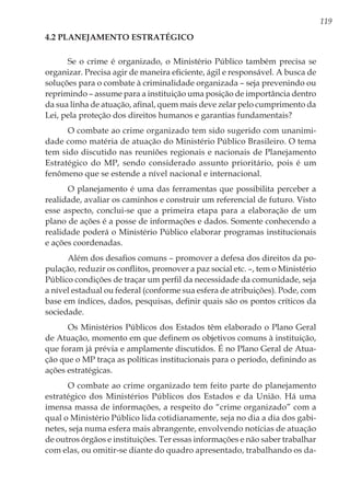 119
4.2 Planejamento Estratégico
Se o crime é organizado, o Ministério Público também precisa se
organizar. Precisa agir de maneira eficiente, ágil e responsável. A busca de
soluções para o combate à criminalidade organizada – seja prevenindo ou
reprimindo – assume para a instituição uma posição de importância dentro
da sua linha de atuação, afinal, quem mais deve zelar pelo cumprimento da
Lei, pela proteção dos direitos humanos e garantias fundamentais?
O combate ao crime organizado tem sido sugerido com unanimi-
dade como matéria de atuação do Ministério Público Brasileiro. O tema
tem sido discutido nas reuniões regionais e nacionais de Planejamento
Estratégico do MP, sendo considerado assunto prioritário, pois é um
fenômeno que se estende a nível nacional e internacional.
O planejamento é uma das ferramentas que possibilita perceber a
realidade, avaliar os caminhos e construir um referencial de futuro. Visto
esse aspecto, conclui-se que a primeira etapa para a elaboração de um
plano de ações é a posse de informações e dados. Somente conhecendo a
realidade poderá o Ministério Público elaborar programas institucionais
e ações coordenadas.
Além dos desafios comuns – promover a defesa dos direitos da po-
pulação, reduzir os conflitos, promover a paz social etc. –, tem o Ministério
Público condições de traçar um perfil da necessidade da comunidade, seja
a nível estadual ou federal (conforme sua esfera de atribuições). Pode, com
base em índices, dados, pesquisas, definir quais são os pontos críticos da
sociedade.
Os Ministérios Públicos dos Estados têm elaborado o Plano Geral
de Atuação, momento em que definem os objetivos comuns à instituição,
que foram já prévia e amplamente discutidos. É no Plano Geral de Atua-
ção que o MP traça as políticas institucionais para o período, definindo as
ações estratégicas.
O combate ao crime organizado tem feito parte do planejamento
estratégico dos Ministérios Públicos dos Estados e da União. Há uma
imensa massa de informações, a respeito do “crime organizado” com a
qual o Ministério Público lida cotidianamente, seja no dia a dia dos gabi-
netes, seja numa esfera mais abrangente, envolvendo notícias de atuação
de outros órgãos e instituições. Ter essas informações e não saber trabalhar
com elas, ou omitir-se diante do quadro apresentado, trabalhando os da-
 